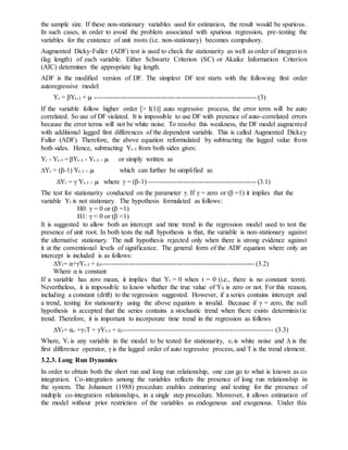 the sample size. If these non-stationary variables used for estimation, the result would be spurious.
In such cases, in order to avoid the problem associated with spurious regression, pre-testing the
variables for the existence of unit roots (i.e. non-stationary) becomes compulsory.
Augmented Dicky-Fuller (ADF) test is used to check the stationarity as well as order of integration
(lag length) of each variable. Either Schwartz Criterion (SC) or Akaike Information Criterion
(AIC) determines the appropriate lag length.
ADF is the modified version of DF. The simplest DF test starts with the following first order
autoregressive model:
Yt = βYt-1 + µt ----------------------------------------------------------------------- (3)
If the variable follow higher order [> I(1)] auto regressive process, the error term will be auto
correlated. So use of DF violated. It is impossible to use DF with presence of auto-correlated errors
because the error terms will not be white noise. To resolve this weakness, the DF model augmented
with additional lagged first differences of the dependent variable. This is called Augmented Dickey
Fuller (ADF). Therefore, the above equation reformulated by subtracting the lagged value from
both sides. Hence, subtracting Yt-1 from both sides gives:
Yt - Yt-1 = βYt-1 - Yt-1 + µt or simply written as
∆Yt = (β-1) Yt-1 + µt which can further be simplified as
∆Yt = γ Yt-1 + µt where γ = (β-1) ----------------------------------------------- (3.1)
The test for stationarity conducted on the parameter γ. If γ = zero or (β =1) it implies that the
variable Yt is not stationary. The hypothesis formulated as follows:
H0: γ = 0 or (β =1)
H1: γ < 0 or (β <1)
It is suggested to allow both an intercept and time trend in the regression model used to test the
presence of unit root. In both tests the null hypothesis is that, the variable is non-stationary against
the alternative stationary. The null hypothesis rejected only when there is strong evidence against
it at the conventional levels of significance. The general form of the ADF equation where only an
intercept is included is as follows:
∆Yt= α+γYt-1 + εt------------------------------------------------------------------- (3.2)
Where α is constant
If a variable has zero mean, it implies that Yt = 0 when t = 0 (i.e., there is no constant term).
Nevertheless, it is impossible to know whether the true value of Y0 is zero or not. For this reason,
including a constant (drift) to the regression suggested. However, if a series contains intercept and
a trend, testing for stationarity using the above equation is invalid. Because if γ = zero, the null
hypothesis is accepted that the series contains a stochastic trend when there exists deterministic
trend. Therefore, it is important to incorporate time trend in the regression as follows
∆Yt= αo +γ1T + γYt-1 + εt----------------------------------------------------------- (3.3)
Where, Yt is any variable in the model to be tested for stationarity, εt is white noise and ∆ is the
first difference operator, γ is the lagged order of auto regressive process, and T is the trend element.
3.2.3. Long Run Dynamics
In order to obtain both the short run and long run relationship, one can go to what is known as co
integration. Co-integration among the variables reflects the presence of long run relationship in
the system. The Johansen (1988) procedure enables estimating and testing for the presence of
multiple co-integration relationships, in a single step procedure. Moreover, it allows estimation of
the model without prior restriction of the variables as endogenous and exogenous. Under this
 