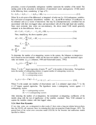 procedure, a vector of potentially endogenous variables represents the variables of the model. The
starting point in this procedure is formulation of unrestricted vector autoregressive (VAR) model
in the following form; considering ‘p’ lags of Yt:
Yt = A1Yt-1 + A2Yt-2 + … + ApYt-p + BXt + εt ------------------------------------------ (3.5)
Where Yt is a k-vector of the differenced or integrated of order one [i.e. I(1)] endogenous variables.
Xt is a d-vector of exogenous deterministic variables. A1 … Ap and B are matrices of coefficients to
be estimated and εt is a vector of innovations that may be contemporaneously correlated but are
uncorrelated with their own lagged values and uncorrelated with all of the right hand side variables.
Since most economic time series are non-stationary, the above stated VAR model generally
estimated in its first-difference form as:
∆Yt= Г1∆Yt-1 + Г2∆Yt-2 + … + Гp-1∆Yt-p+ BXt +εt ----------------------------------------- (3.6)
Then, simplifying the above equation gives:
tt
p
i
titt BXYYY  



1
1
11 ----------------------------------------------------- (3.6a)
Where:


k
ij
ji A
1 --------------------------------------------------------------- (3.6b)
And
----------------------------------------------------------------------------------------- (3.6c)
To determine the number of co-integrating vectors in the system, the Johansen co-integration
test is based on two test statistics which are the trace test statistic (λtrace) and the maximum eigen
value test statistic (λmax) ( Johansen, 1988 and Oseterwald-Lenum, 1992).



k
ri
itrace Tr
1
)1log()( 
--------------------------------------------------------------- (3.7)
Where, i

 is the
th
i largest eigenvalue of matrix  and T is the number of observations. The hypothesis
tastes the number of cointegrating relations (r) against number of cointegrating vectors (n).
H0 = r cointegrating vectors
H1 = n cointegrating vectors
)1ln()1,( 1max 

 rTrr  , r = 0, 1, 2 …n-1 ----------------------------------- (3.8)
Where T is the sample size (number of observations) and i

 is estimated eigen-values. 1

r is the
(r+1)th largest squared eigenvalue. The hypothesis tastes r cointegrating vectors against r+1
cointegrating vectors.
H0 = r cointegrating vectors
H1 = r+1 cointegrating vectors
After detecting the number of co-integration, the normalized co-integrating coefficients of the
models along with the test of significance of the variables examined. Then, VAR estimated to
capture the variables relation with their lagged values.
3.2.4. Short Run Dynamics
If two time series are co-integrated, in other words, if there exists a long-run relation between them,
then the VECM will represent them in evaluating their short run properties (Engle-Granger, 1987). The
general form of the vector error correction model (VECM) for the bivariate and multivariate models
specified as follows:


p
i
iA
1
 