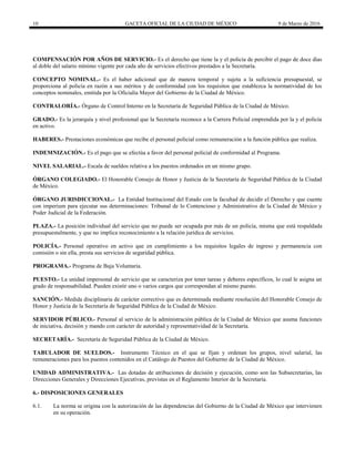 10 GACETA OFICIAL DE LA CIUDAD DE MÉXICO 9 de Marzo de 2016
COMPENSACIÓN POR AÑOS DE SERVICIO.- Es el derecho que tiene la y el policía de percibir el pago de doce días
al doble del salario mínimo vigente por cada año de servicios efectivos prestados a la Secretaría.
CONCEPTO NOMINAL.- Es el haber adicional que de manera temporal y sujeta a la suficiencia presupuestal, se
proporciona al policía en razón a sus méritos y de conformidad con los requisitos que establezca la normatividad de los
conceptos nominales, emitida por la Oficialía Mayor del Gobierno de la Ciudad de México.
CONTRALORÍA.- Órgano de Control Interno en la Secretaría de Seguridad Pública de la Ciudad de México.
GRADO.- Es la jerarquía y nivel profesional que la Secretaría reconoce a la Carrera Policial emprendida por la y el policía
en activo.
HABERES.- Prestaciones económicas que recibe el personal policial como remuneración a la función pública que realiza.
INDEMNIZACIÓN.- Es el pago que se efectúa a favor del personal policial de conformidad al Programa.
NIVEL SALARIAL.- Escala de sueldos relativa a los puestos ordenados en un mismo grupo.
ÓRGANO COLEGIADO.- El Honorable Consejo de Honor y Justicia de la Secretaría de Seguridad Pública de la Ciudad
de México.
ÓRGANO JURISDICCIONAL.- La Entidad Institucional del Estado con la facultad de decidir el Derecho y que cuente
con imperium para ejecutar sus determinaciones: Tribunal de lo Contencioso y Administrativo de la Ciudad de México y
Poder Judicial de la Federación.
PLAZA.- La posición individual del servicio que no puede ser ocupada por más de un policía, misma que está respaldada
presupuestalmente, y que no implica reconocimiento a la relación jurídica de servicios.
POLICÍA.- Personal operativo en activo que en cumplimiento a los requisitos legales de ingreso y permanencia con
comisión o sin ella, presta sus servicios de seguridad pública.
PROGRAMA.- Programa de Baja Voluntaria.
PUESTO.- La unidad impersonal de servicio que se caracteriza por tener tareas y deberes específicos, lo cual le asigna un
grado de responsabilidad. Pueden existir uno o varios cargos que correspondan al mismo puesto.
SANCIÓN.- Medida disciplinaria de carácter correctivo que es determinada mediante resolución del Honorable Consejo de
Honor y Justicia de la Secretaría de Seguridad Pública de la Ciudad de México.
SERVIDOR PÚBLICO.- Personal al servicio de la administración pública de la Ciudad de México que asuma funciones
de iniciativa, decisión y mando con carácter de autoridad y representatividad de la Secretaría.
SECRETARÍA.- Secretaría de Seguridad Pública de la Ciudad de México.
TABULADOR DE SUELDOS.- Instrumento Técnico en el que se fijan y ordenan los grupos, nivel salarial, las
remuneraciones para los puestos contenidos en el Catálogo de Puestos del Gobierno de la Ciudad de México.
UNIDAD ADMINISTRATIVA.- Las dotadas de atribuciones de decisión y ejecución, como son las Subsecretarías, las
Direcciones Generales y Direcciones Ejecutivas, previstas en el Reglamento Interior de la Secretaría.
6.- DISPOSICIONES GENERALES
6.1. La norma se origina con la autorización de las dependencias del Gobierno de la Ciudad de México que intervienen
en su operación.
 
