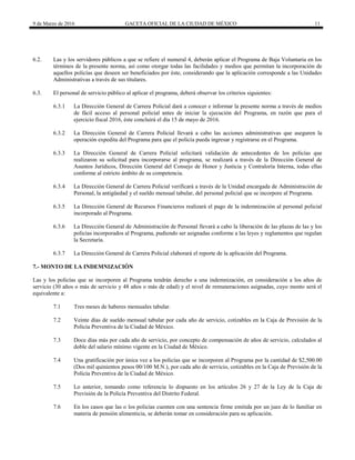 9 de Marzo de 2016 GACETA OFICIAL DE LA CIUDAD DE MÉXICO 11
6.2. Las y los servidores públicos a que se refiere el numeral 4, deberán aplicar el Programa de Baja Voluntaria en los
términos de la presente norma, así como otorgar todas las facilidades y medios que permitan la incorporación de
aquellos policías que deseen ser beneficiados por éste, considerando que la aplicación corresponde a las Unidades
Administrativas a través de sus titulares.
6.3. El personal de servicio público al aplicar el programa, deberá observar los criterios siguientes:
6.3.1 La Dirección General de Carrera Policial dará a conocer e informar la presente norma a través de medios
de fácil acceso al personal policial antes de iniciar la ejecución del Programa, en razón que para el
ejercicio fiscal 2016, éste concluirá el día 15 de mayo de 2016.
6.3.2 La Dirección General de Carrera Policial llevará a cabo las acciones administrativas que aseguren la
operación expedita del Programa para que el policía pueda ingresar y registrarse en el Programa.
6.3.3 La Dirección General de Carrera Policial solicitará validación de antecedentes de los policías que
realizaron su solicitud para incorporarse al programa, se realizará a través de la Dirección General de
Asuntos Jurídicos, Dirección General del Consejo de Honor y Justicia y Contraloría Interna, todas ellas
conforme al estricto ámbito de su competencia.
6.3.4 La Dirección General de Carrera Policial verificará a través de la Unidad encargada de Administración de
Personal, la antigüedad y el sueldo mensual tabular, del personal policial que se incorpore al Programa.
6.3.5 La Dirección General de Recursos Financieros realizará el pago de la indemnización al personal policial
incorporado al Programa.
6.3.6 La Dirección General de Administración de Personal llevará a cabo la liberación de las plazas de las y los
policías incorporados al Programa, pudiendo ser asignadas conforme a las leyes y reglamentos que regulan
la Secretaría.
6.3.7 La Dirección General de Carrera Policial elaborará el reporte de la aplicación del Programa.
7.- MONTO DE LA INDEMNIZACIÓN
Las y los policías que se incorporen al Programa tendrán derecho a una indemnización, en consideración a los años de
servicio (30 años o más de servicio y 48 años o más de edad) y el nivel de remuneraciones asignadas, cuyo monto será el
equivalente a:
7.1 Tres meses de haberes mensuales tabular.
7.2 Veinte días de sueldo mensual tabular por cada año de servicio, cotizables en la Caja de Previsión de la
Policía Preventiva de la Ciudad de México.
7.3 Doce días más por cada año de servicio, por concepto de compensación de años de servicio, calculados al
doble del salario mínimo vigente en la Ciudad de México.
7.4 Una gratificación por única vez a los policías que se incorporen al Programa por la cantidad de $2,500.00
(Dos mil quinientos pesos 00/100 M.N.), por cada año de servicio, cotizables en la Caja de Previsión de la
Policía Preventiva de la Ciudad de México.
7.5 Lo anterior, tomando como referencia lo dispuesto en los artículos 26 y 27 de la Ley de la Caja de
Previsión de la Policía Preventiva del Distrito Federal.
7.6 En los casos que las o los policías cuenten con una sentencia firme emitida por un juez de lo familiar en
materia de pensión alimenticia, se deberán tomar en consideración para su aplicación.
 