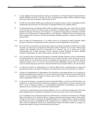 12 GACETA OFICIAL DE LA CIUDAD DE MÉXICO 9 de Marzo de 2016
7.7 La baja definitiva del personal policial inscrito, será aplicada en el Sistema Integral Desconcentrado de
Nómina (SIDEN) con fecha 15 de mayo de 2016 y la indemnización deberá cubrirse mediante un pago
único que se hará efectivo durante el mes de junio de 2016.
7.8 En todos los casos deberá cuidarse que la aplicación de la presente norma, no afecte ni perjudique el eficaz
cumplimiento de las funciones de la Secretaría de Seguridad Pública de la Ciudad de México.
7.9 La indemnización que corresponda, deberá cubrirse mediante un pago único que se hará efectivo durante
el mes de junio de 2016, en la forma en que lo determine la Oficialía Mayor a través de la Dirección
General de Recursos Financieros de la Secretaría. La recepción del pago dará por terminada la relación
laboral con el Gobierno de la Ciudad de México y esta Secretaría. Tratándose del caso de policías que
hayan ostentado una comisión en una Plaza de Estructura, deberán presentar su renuncia con fecha 15 de
mayo de 2016.
7.10 Previo al pago de la indemnización, la o el policía inscrito en el Programa de Baja Voluntaria, deberá
presentar su renuncia al nombramiento, puesto y plaza que venía desempeñando en la Secretaría.
7.10.1 En el caso de las y los policías con licencia para ocupar una comisión con plaza de confianza en la misma
Secretaría, que opten por su incorporación al Programa de Baja Voluntaria, será con base al último grado
operativo que ostentaban antes de la designación de la comisión, esto es, en ningún caso el pago
correspondiente por la Baja Voluntaria, se hará conforme al grado habilitado de mando, debiendo
renunciar a ambas plazas, las cuales surtirán efectos con fecha 15 de mayo de 2016.
7.11 Las y los policías que se incorporen al Programa, al momento del pago firmarán el recibo correspondiente
a la indemnización con motivo de la baja del servicio en el que por otro lado se hará constar que no se les
adeuda ninguna de las prestaciones que por ley pudieran corresponderles, por lo que dichas personas
asentarán, de puño y letra, o en su caso a través de los medios indubitables al efecto, que no se reservan
acción ni derecho alguno que ejercitar en contra del Gobierno de la Ciudad de México y de esta Secretaría.
7.12 La Dirección General de Administración de Personal deberá liberar específicamente las plazas del
personal policial que se incorporen al Programa, en la misma fecha en que se dé la baja de la o el policía.
7.13 El pago de la indemnización es independiente de los beneficios a que tengan derecho las y los policías en
materia de Seguridad Social conforme a la Ley de la Caja de Previsión de la Policía Preventiva del Distrito
Federal, así como también el Sistema de Ahorro para el Retiro SAR, y las aportaciones al Fondo de
Ahorro Capitalizable (FONAC- DF).
7.14 La Secretaría de Finanzas y la propia Secretaría de Seguridad Pública, a través de la Oficialía Mayor, por
conducto de la Dirección General de Recursos Financieros, proporcionará los recursos necesarios para
llevar a cabo el Programa conforme a la disponibilidad presupuestal correspondiente, para apoyar la
separación de las y los policías que causen baja voluntariamente.
En atención al comportamiento de las Finanzas Públicas, como a la suficiencia presupuestal, la Secretaría
podrá suspender parcial o totalmente el otorgamiento de los recursos para llevar a cabo el Programa.
Con la finalidad de que la Dirección General de Administración y Desarrollo de Personal de la Oficialía
Mayor del Gobierno de la Ciudad de México, integre la declaración del Impuesto Sobre la Renta (ISR),
retenida de forma anual, la Secretaría de Seguridad Pública de la Ciudad de México deberá coordinarse
con ésta para así estar en posibilidades de dar cumplimiento a lo establecido en el artículo 98, fracción
XIII y XIV del Reglamento Interior de la Administración Pública del Distrito Federal y en apego a la
normatividad vigente en materia de Administración de Recursos.
 