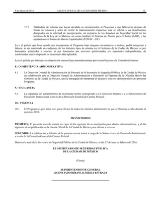 9 de Marzo de 2016 GACETA OFICIAL DE LA CIUDAD DE MÉXICO 13
7.15 Tratándose de policías que hayan decidido su incorporación al Programa y que fallecieran después de
firmar su renuncia y antes de recibir la indemnización respectiva, ésta se cubrirá a sus beneficiarios
designados en la solicitud de incorporación, sin perjuicio de los derechos de Seguridad Social en los
términos de la Ley de la Materia, así como también el Sistema de Ahorro para el Retiro (SAR), y las
aportaciones al Fondo de Ahorro Capitalizable (FONAC - DF).
La o el policía que haya optado por incorporarse al Programa bajo ninguna circunstancia o motivo, podrá reingresar a
laborar, ni ser contratado en cualquiera de los distintos tipos de nómina en el Gobierno de la Ciudad de México, ni por
honorarios asimilados a salarios, ni por honorarios por servicios profesionales y/o personales independientes, de
conformidad con lo dispuesto en la normatividad aplicable.
La o el policía que infrinja esta disposición causará baja automáticamente previa notificación a la Contraloría Interna.
8.- COMPETENCIA ADMINISTRATIVA
8.1 La Dirección General de Administración de Personal de la Secretaría de Seguridad Pública de la Ciudad de México
en colaboración con la Dirección General de Administración y Desarrollo de Personal de la Oficialía Mayor del
Gobierno de la Ciudad de México, será la encargada de interpretar el alcance y efectos administrativos del presente
Programa.
9.- VIGILANCIA
9.1 La vigilancia del cumplimiento de la presente norma corresponde a la Contraloría Interna y a la Subsecretaría de
Desarrollo Institucional a través de la Dirección General de Carrera Policial.
10.- VIGENCIA
10.1. El Programa es por única vez, para efectos de todos los trámites administrativos que se llevarán a cabo durante el
ejercicio 2016.
TRANSITORIOS
PRIMERO.- El presente acuerdo entrará en vigor al día siguiente de su suscripción para efectos administrativos, y al día
siguiente de su publicación en la Gaceta Oficial de la Ciudad de México para efectos a terceros.
SEGUNDO.- La publicación y difusión de la presente norma estará a cargo de la Subsecretaría de Desarrollo Institucional,
a través de la Dirección General de Carrera Policial.
Dado en la sede de la Secretaría de Seguridad Pública de la Ciudad de México, el día 12 del mes de febrero de 2016.
EL SECRETARIO DE SEGURIDAD PÚBLICA
DE LA CIUDAD DE MÉXICO
(Firma)
SUPERINTENDENTE GENERAL
LICENCIADO HIRAM ALMEIDA ESTRADA
 