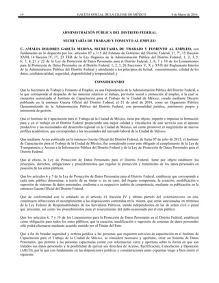 14 GACETA OFICIAL DE LA CIUDAD DE MÉXICO 9 de Marzo de 2016
ADMINISTRACIÓN PÚBLICA DEL DISTRITO FEDERAL
SECRETARÍA DE TRABAJO Y FOMENTO AL EMPLEO
C. AMALIA DOLORES GARCÍA MEDINA, SECRETARIA DE TRABAJO Y FOMENTO AL EMPLEO, con
fundamento en lo dispuesto por los artículos 87 y 115 del Estatuto de Gobierno del Distrito Federal; 1º, 7º, 15 fracción
XVIII, 16 fracción IV, 17, 23 TER de la Ley Orgánica de la Administración Pública del Distrito Federal; 1, 2, 3, 5,
6, 7, 8, 21 y 22 de la Ley de Protección de Datos Personales para el Distrito Federal; 3, 6, 7 y 10 de los Lineamientos
para la Protección de Datos Personales en el Distrito Federal; 1, 2, 3, 26 fracciones V, X y XVII del Reglamento Interior
de la Administración Pública del Distrito Federal y atendiendo a los principios de licitud, consentimiento, calidad de los
datos, confidencialidad, seguridad, disponibilidad y temporalidad; y
CONSIDERANDO
Que la Secretaría de Trabajo y Fomento al Empleo, es una Dependencia de la Administración Pública del Distrito Federal, a
la que corresponde el despacho de las materias relativas al trabajo, previsión social y protección al empleo, a la cual se
encuentra sectorizada el Instituto de Capacitación para el Trabajo de la Ciudad de México, creado mediante Decreto
publicado en la entonces Gaceta Oficial del Distrito Federal, el 21 de abril de 2014, como un Organismo Público
Descentralizado de la Administración Pública del Distrito Federal, con personalidad jurídica, patrimonio propio y
autonomía de gestión.
Que el Instituto de Capacitación para el Trabajo de la Ciudad de México, tiene por objeto, impartir e impulsar la formación
para y en el trabajo en el Distrito Federal propiciando una mejor calidad y vinculación de este servicio con el aparato
productivo y las necesidades del desarrollo regional en la Ciudad de México, así como promover el surgimiento de nuevos
perfiles académicos, que correspondan a las necesidades del mercado laboral de la Ciudad de México.
Que mediante Aviso publicado en la entonces Gaceta Oficial del Distrito Federal, de fecha 07 de julio de 2015, el Instituto
de Capacitación para el Trabajo de la Ciudad de México, fue considerado como ente obligado al cumplimiento de la Ley de
Transparencia y Acceso a la Información Pública del Distrito Federal y de la Ley de Protección de Datos Personales para el
Distrito Federal.
Que al efecto, la Ley de Protección de Datos Personales para el Distrito Federal, tiene por objeto establecer los
principios, derechos, obligaciones y procedimientos que regulan la protección y tratamiento de los datos personales en
posesión de los entes públicos.
Que los artículos 6 y 7 de la Ley de Protección de Datos Personales para el Distrito Federal, establecen que corresponde a
cada ente público determinar, a través de su titular o, en su caso, del órgano competente, la creación, modificación o
supresión de sistemas de datos personales, conforme a su respectivo ámbito de competencia, mediante su publicación en la
entonces Gaceta Oficial del Distrito Federal.
Que de conformidad con lo señalado en el artículo 41 fracción IV y último párrafo del ordenamiento en cita,
constituyen infracciones el incumplimiento a las disposiciones contenidas en la misma, que serán sancionadas en términos
de la Ley Federal de Responsabilidades de los Servidores Públicos, siendo independientes de las de orden civil o penal
que procedan, así como los procedimientos para el resarcimiento del daño ocasionado por el ente público.
Que los artículos 6, 7 y 10 de los Lineamientos para la Protección de Datos Personales en el Distrito Federal, establecen
como obligación para todos los entes públicos, que la creación, modificación o supresión de sistemas de datos personales
sólo podrá efectuarse mediante acuerdo emitido por el Titular del Ente.
Que a fin de brindar seguridad y certeza jurídica a las personas que requieren servicios de capacitación en el Instituto de
Capacitación para el Trabajo de la Ciudad de México, se considera necesario y oportuno, crear un Sistema de Datos
Personales, que permita a las personas capacitadas contar con información veraz y oportuna sobre la forma en que son
tratados sus datos personales y la posibilidad de ejercer sus derechos de Acceso, Rectificación, Cancelación y Oposición
(ARCO), por lo que con fundamento en las disposiciones jurídicas y consideraciones antes expuestas tengo a bien emitir el
siguiente:
 