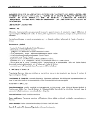 9 de Marzo de 2016 GACETA OFICIAL DE LA CIUDAD DE MÉXICO 15
AVISO POR EL QUE SE DA A CONOCER EL SISTEMA DE DATOS PERSONALES BAJO LA TUTELA DEL
INSTITUTO DE CAPACITACIÓN PARA EL TRABAJO DE LA CIUDAD DE MÉXICO, DENOMINADO
“SISTEMA DE DATOS PERSONALES PARA EL REGISTRO ELECTRÓNICO DE PERSONAS
CAPACITADAS”, DE CONFORMIDAD CON LO ESTABLECIDO EN LA NORMATIVIDAD APLICABLE EN
ESTA MATERIA.
I. FINALIDAD Y USO PREVISTO
Finalidad y uso:
Administrar eficientemente los datos personales de los usuarios que reciben cursos de capacitación por parte del Instituto de
Capacitación para el Trabajo de la Ciudad de México, a fin de garantizar su adecuado uso, manejo, cesión y/o transmisión,
tendientes a
Ejecutar las políticas que en materia de capacitación para y en el trabajo establezca la Secretaría de Trabajo y Fomento al
Empleo.
Normatividad Aplicable:
- Constitución Política de los Estados Unidos Mexicanos;
- Estatuto de Gobierno del Distrito Federal;
- Ley Orgánica de la Administración Pública del Distrito Federal;
- Ley de Transparencia y Acceso a la Información Pública del Distrito Federal;
- Ley de Protección de Datos Personales para el Distrito Federal;
- Ley de Archivos del Distrito Federal;
- Reglamento Interior de la Administración Pública del Distrito Federal;
- Reglamento de la Ley de Transparencia y Acceso a la Información Pública del Distrito Federal;
- Decreto por el que se crea el Organismo Público Descentralizado de la Administración Pública del Distrito Federal,
denominado Instituto de Capacitación para el Trabajo de la Ciudad de México;
- Lineamientos para la Protección de Datos Personales en el Distrito Federal.
II. ORIGEN DE LOS DATOS
Procedencia: Personas físicas que solicitan su inscripción a los cursos de capacitación que imparte el Instituto de
Capacitación para el Trabajo.
Procedimiento de Obtención: A través de formularios físicos y electrónicos que deberá requisitar la persona solicitante, así
como los que se deriven de la documentación que exhiba al momento de realizar su inscripción.
III. ESTRUCTURA BÁSICA
Datos Identificativos: Nombre, domicilio, teléfono particular, teléfono celular, firma, Clave del Registro Federal de
Contribuyentes (RFC), Clave Única de Registro de Población (CURP), Matrícula del Servicio Militar Nacional, lugar de
nacimiento, fecha de nacimiento, nacionalidad, edad y fotografía.
Datos Electrónicos: Correo electrónico no oficial.
Datos Académicos: Trayectoria educativa, calificaciones, títulos, cédula profesional, certificados, reconocimientos o
diplomas.
Datos Laborales: Empleo, referencias laborales y actividades extracurriculares.
Datos de Tránsito y Movimientos Migratorios: Información migratoria.
 
