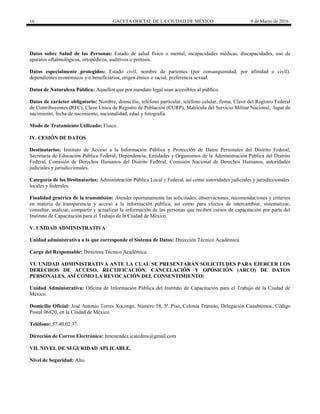 16 GACETA OFICIAL DE LA CIUDAD DE MÉXICO 9 de Marzo de 2016
Datos sobre Salud de las Personas: Estado de salud físico o mental, incapacidades médicas, discapacidades, uso de
aparatos oftalmológicos, ortopédicos, auditivos o prótesis.
Datos especialmente protegidos: Estado civil, nombre de parientes (por consanguinidad, por afinidad o civil),
dependientes económicos y/o beneficiarios, origen étnico o racial, preferencia sexual.
Datos de Naturaleza Pública: Aquellos que por mandato legal sean accesibles al público.
Datos de carácter obligatorio: Nombre, domicilio, teléfono particular, teléfono celular, firma, Clave del Registro Federal
de Contribuyentes (RFC), Clave Única de Registro de Población (CURP), Matrícula del Servicio Militar Nacional, lugar de
nacimiento, fecha de nacimiento, nacionalidad, edad y fotografía.
Modo de Tratamiento Utilizado: Físico.
IV. CESIÓN DE DATOS
Destinatarios: Instituto de Acceso a la Información Pública y Protección de Datos Personales del Distrito Federal,
Secretaría de Educación Pública Federal, Dependencia, Entidades y Organismos de la Administración Pública del Distrito
Federal, Comisión de Derechos Humanos del Distrito Federal, Comisión Nacional de Derechos Humanos, autoridades
judiciales y jurisdiccionales.
Categoría de los Destinatarios: Administración Pública Local y Federal, así como autoridades judiciales y jurisdiccionales
locales y federales.
Finalidad genérica de la transmisión: Atender oportunamente las solicitudes, observaciones, recomendaciones y criterios
en materia de transparencia y acceso a la información pública, así como para efectos de intercambiar, sistematizar,
consultar, analizar, compartir y actualizar la información de las personas que reciben cursos de capacitación por parte del
Instituto de Capacitación para el Trabajo de la Ciudad de México.
V. UNIDAD ADMINISTRATIVA
Unidad administrativa a la que corresponde el Sistema de Datos: Dirección Técnico Académica.
Cargo del Responsable: Directora Técnico Académica.
VI. UNIDAD ADMINISTRATIVA ANTE LA CUAL SE PRESENTARÁN SOLICITUDES PARA EJERCER LOS
DERECHOS DE ACCESO, RECTIFICACIÓN, CANCELACIÓN Y OPOSICIÓN (ARCO) DE DATOS
PERSONALES, ASÍ COMO LA REVOCACIÓN DEL CONSENTIMIENTO:
Unidad Administrativa: Oficina de Información Pública del Instituto de Capacitación para el Trabajo de la Ciudad de
México.
Domicilio Oficial: José Antonio Torres Xocongo, Número 58, 5º. Piso, Colonia Tránsito, Delegación Cuauhtémoc, Código
Postal 06820, en la Ciudad de México.
Teléfono: 57.40.02.37.
Dirección de Correo Electrónico: hmenendez.icatcdmx@gmail.com
VII. NIVEL DE SEGURIDAD APLICABLE.
Nivel de Seguridad: Alto.
 