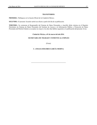9 de Marzo de 2016 GACETA OFICIAL DE LA CIUDAD DE MÉXICO 17
TRANSITORIOS
PRIMERO.- Publíquese en la Gaceta Oficial de la Ciudad de México.
SEGUNDO.- El presente Acuerdo surtirá sus efectos a partir del día de su publicación.
TERCERO.- Se comisiona al Responsable del Sistema de Datos Personales, a inscribir dicho sistema en el Registro
Electrónico de Sistema de Datos Personales del Instituto de Acceso a la Información Pública y Protección de Datos
Personales del Distrito Federal, en un plazo no mayor a los diez días hábiles siguientes a la publicación del presente Aviso.
Ciudad de México, a 01 de marzo del año 2016.
SECRETARIA DE TRABAJO Y FOMENTO AL EMPLEO
(Firma)
C. AMALIA DOLORES GARCÍA MEDINA
 