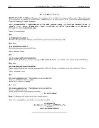 18 GACETA OFICIAL DE LA CIUDAD DE MÉXICO 9 de Marzo de 2016
DELEGACIÓN IZTAPALAPA
DIONE ANGUIANO FLORES, Jefa Delegacional en Iztapalapa, de conformidad con lo dispuesto en los artículos 112 segundo párrafo
y 117 del Estatuto de Gobierno del Distrito Federal y 39 fracción XLV de la Ley Orgánica de la Administración Pública del Distrito
Federal, he tenido a bien expedir la siguiente:
NOTA ACLARATORIA AL AVISO POR EL QUE SE DAN A CONOCER LOS LINEAMIENTOS OPERATIVOS DE LA
ACCIÓN INSTITUCIONAL “PODER VINCULARSE”, PUBLICADO EN LA GACETA OFICIAL DE LA CIUDAD DE
MÉXICO DÍA 26 DE FEBRERO DE 2016.
Página 29 Noveno Párrafo
Dice:
IV.POBLACIÓN OBJETIVO
Residentes de la Delegación Iztapalapa, preferentemente mujeres de entre 18 y 60 años de edad.
Debe decir:
IV.POBLACIÓN OBJETIVO
Preferentemente mujeres mayores de 18 años.
Página 30 Primer Párrafo
Dice:
VI. PROGRAMACIÓN PRESUPUESTAL
Para el ejercicio fiscal 2016, se programó una erogación $36,180,000.00 (Treinta y seis millones ciento ochenta mil pesos 00/100 m.n.)
Debe decir:
VI. PROGRAMACIÓN PRESUPUESTAL
Para el ejercicio fiscal 2016, se programó una erogación $36,108,000.00 (Treinta y seis millones ciento ocho mil pesos 00/100 m.n.)
Página 30 Segundo Párrafo
Dice:
VII. PERFIL, REQUISITOS Y PROCEDIMIENTOS DE ACCESO:
Ser mayor de 18 y hasta 60 años de edad
Residir en la Delegación Iztapalapa
Debe decir:
VII. PERFIL, REQUISITOS Y PROCEDIMIENTOS DE ACCESO:
Ser mayor de 18 años de edad
Residir, preferentemente, en la Delegación Iztapalapa
T R A N S I T O R I O
ÚNICO. Publíquese en la Gaceta Oficial de la Ciudad de México.
Dado en la Ciudad de México a los 02 días del mes de Marzo de 2016.
ATENTAMENTE
LA JEFA DELEGACIONAL EN IZTAPALAPA
(Firma)
DIONE ANGUIANO FLORES
 