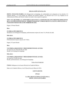 9 de Marzo de 2016 GACETA OFICIAL DE LA CIUDAD DE MÉXICO 19
DELEGACIÓN IZTAPALAPA
DIONE ANGUIANO FLORES, Jefa Delegacional en Iztapalapa, de conformidad con lo dispuesto en los artículos 112
segundo párrafo y 117 del Estatuto de Gobierno del Distrito Federal y 39 fracción XLV de la Ley Orgánica de la
Administración Pública del Distrito Federal, he tenido a bien expedir la siguiente:
NOTA ACLARATORIA AL AVISO POR EL QUE SE DAN A CONOCER LOS LINEAMIENTOS OPERATIVOS
DE LA ACCIÓN INSTITUCIONAL “PODER CIUDADANO”, PUBLICADO EN LA GACETA OFICIAL DE LA
CIUDAD DE MÉXICO DÍA 26 DE FEBRERO DE 2016.
Página 33 Primer Párrafo
Dice:
IV.POBLACIÓN OBJETIVO
Residentes de la Delegación Iztapalapa, preferentemente mujeres de entre 18 y 60 años de edad.
Debe decir:
IV.POBLACIÓN OBJETIVO
Preferentemente mujeres mayores de 18 años.
Pagina 33 Cuarto Párrafo
Dice:
VII. PERFIL, REQUISITOS Y PROCEDIMIENTOS DE ACCESO:
Ser mayor de 18 y hasta 60 años de edad
Residir en la Delegación Iztapalapa
Debe decir:
VII. PERFIL, REQUISITOS Y PROCEDIMIENTOS DE ACCESO:
Ser mayor de 18 años de edad
Residir, preferentemente, en la Delegación Iztapalapa
T R A N S I T O R I O
ÚNICO. Publíquese en la Gaceta Oficial de la Ciudad de México.
Dado en la Ciudad de México a los 02 días del mes de Marzo de 2016.
ATENTAMENTE
(Firma)
LA JEFA DELEGACIONAL EN IZTAPALA
DIONE ANGUIANO FLORES
 