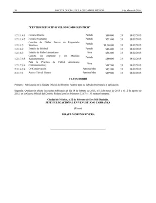 30 GACETA OFICIAL DE LA CIUDAD DE MÉXICO 9 de Marzo de 2016
"CENTRO DEPORTIVO VELODROMO OLIMPICO"
1.2.1.1.4.1 Horario Diurno Partido $169,00 33 18/02/2015
1.2.1.1.4.2 Horario Nocturno Partido $225,00 33 18/02/2015
1.2.1.1.5
Canchas de Fútbol Soccer en Empastado
Sintético
Partido
$1.068,00 33 18/02/2015
1.2.1.6.2 Estadio de Béisbol Partido $484,00 33 18/02/2015
1.2.1.6.3 Estadio de Fútbol Americano Hora $363,00 33 18/02/2015
1.2.1.7.9.5
Cancha sin empastar y sin Medidas
Reglamentarias
Partido
$160,00 33 18/02/2015
1.2.1.7.9.6
Para la Practica de Fútbol Americano
(Entrenamientos)
Hora
$182,00 33 18/02/2015
2.3.1.6.2.4 De Conservación Persona/Mes $135,00 33 18/02/2015
2.3.1.7.1 Arco y Tiro al Blanco Persona/Mes $199,00 33 18/02/2015
TRANSITORIO
Primero.- Publíquese en la Gaceta Oficial del Distrito Federal para su debida observancia y aplicación.
Segunda.-Quedan sin efecto las cuotas publicadas el día 18 de febrero de 2015, el 12 de mayo de 2015 y el 12 de agosto de
2015, en la Gaceta Oficial del Distrito Federal con los Números 33,87 y 153 respectivamente.
Ciudad de México, a 22 de Febrero de Dos Mil Dieciséis.
JEFE DELEGACIONAL EN VENUSTIANO CARRANZA
(Firma)
ISRAEL MORENO RIVERA
 