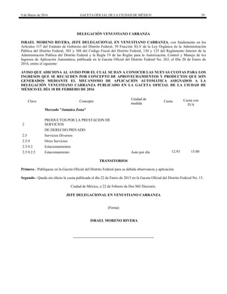9 de Marzo de 2016 GACETA OFICIAL DE LA CIUDAD DE MÉXICO 39
DELEGACIÓN VENUSTIANO CARRANZA
ISRAEL MORENO RIVERA, JEFE DELEGACIONAL EN VENUSTIANO CARRANZA, con fundamento en los
Artículos 117 del Estatuto de Gobierno del Distrito Federal, 39 Fracción XLV de la Ley Orgánica de la Administración
Pública del Distrito Federal, 303 y 308 del Código Fiscal del Distrito Federal, 120 y 125 del Reglamento Interior de la
Administración Publica del Distrito Federal y la Regla 19 de las Reglas para la Autorización, Control y Manejo de los
Ingresos de Aplicación Automática, publicada en la Gaceta Oficial del Distrito Federal No. 263, el Día 20 de Enero de
2016, emito el siguiente:
AVISO QUE ADICIONA AL AVISO POR EL CUAL SE DAN A CONOCER LAS NUEVAS CUOTAS PARA LOS
INGRESOS QUE SE RECAUDEN POR CONCEPTO DE APROVECHAMIENTOS Y PRODUCTOS QUE SON
GENERADOS MEDIANTE EL MECANISMO DE APLICACIÓN AUTOMÁTICA ASIGNADOS A LA
DELEGACIÓN VENUSTIANO CARRANZA PUBLICADO EN LA GACETA OFICIAL DE LA CIUDAD DE
MÉXICO EL DÍA 18 DE FEBRERO DE 2016
Clave Concepto
Unidad de
medida
Cuota Cuota con
IVA
Mercado "Jamaica Zona"
2
PRODUCTOS POR LA PRESTACION DE
SERVICIOS
DE DERECHO PRIVADO
2.5 Servicios Diversos
2.5.9 Otros Servicios
2.5.9.2 Estacionamientos
2.5.9.2.5 Estacionamiento Auto por día 12.93 15.00
TRANSITORIOS
Primero.- Publíquese en la Gaceta Oficial del Distrito Federal para su debida observancia y aplicación.
Segundo.- Queda sin efecto la cuota publicada el día 22 de Enero de 2015 en la Gaceta Oficial del Distrito Federal No. 15.
Ciudad de México, a 22 de Febrero de Dos Mil Dieciséis.
JEFE DELEGACIONAL EN VENUSTIANO CARRANZA
(Firma)
ISRAEL MORENO RIVERA
 