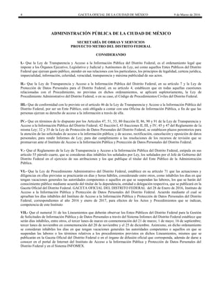 4 GACETA OFICIAL DE LA CIUDAD DE MÉXICO 9 de Marzo de 2016
ADMINISTRACIÓN PÚBLICA DE LA CIUDAD DE MÉXICO
SECRETARÍA DE OBRAS Y SERVICIOS
PROYECTO METRO DEL DISTRITO FEDERAL
CONSIDERANDO
I.- Que la Ley de Transparencia y Acceso a la Información Pública del Distrito Federal, es el ordenamiento legal que
impone a los Órganos Ejecutivo, Legislativo y Judicial y Autónomos de Ley, así como aquellos Entes Públicos del Distrito
Federal que ejerzan gasto público, atender en sus relaciones con los particulares, los principios de legalidad, certeza jurídica,
imparcialidad, información, celeridad, veracidad, transparencia y máxima publicidad de sus actos.
II.- Que la Ley de Transparencia y Acceso a la Información Pública del Distrito Federal, en su artículo 7 y la Ley de
Protección de Datos Personales para el Distrito Federal, en su artículo 4, establecen que en todas aquellas cuestiones
relacionadas con el Procedimiento, no previstas en dichos ordenamientos, se aplicará supletoriamente, la Ley de
Procedimiento Administrativo del Distrito Federal, o en su caso, el Código de Procedimientos Civiles del Distrito Federal.
III.- Que de conformidad con lo previsto en el artículo 46 de la Ley de Transparencia y Acceso a la Información Pública del
Distrito Federal, por ser un Ente Público, está obligada a contar con una Oficina de Información Pública, a fin de que las
personas ejerzan su derecho de acceso a la información a través de ella.
IV.- Que en términos de lo dispuesto por los Artículos 47, 51, 53, 80 fracción II, 86, 90 y 91 de la Ley de Transparencia y
Acceso a la Información Pública del Distrito Federal; 42 fracción I, 43 fracciones II, III, y IV; 45 y 47 del Reglamento de la
misma Ley; 32 y 35 de la Ley de Protección de Datos Personales del Distrito Federal, se establecen plazos perentorios para
la atención de las solicitudes de acceso a la información pública; y de acceso, rectificación, cancelación y oposición de datos
personales; para rendir Informes de Ley; para dar cumplimiento a las resoluciones de los recursos de revisión que se
promuevan ante el Instituto de Acceso a la Información Pública y Protección de Datos Personales del Distrito Federal.
V.- Que el Reglamento de la Ley de Transparencia y Acceso a la Información Pública del Distrito Federal, estipula en sus
artículo 55 párrafo cuarto, que se consideran días inhábiles los señalados por Ley, los señalados por el Jefe de Gobierno del
Distrito Federal en el ejercicio de sus atribuciones y los que publique el titular del Ente Público de la Administración
Pública.
VI.- Que la Ley de Procedimiento Administrativo del Distrito Federal, establece en su artículo 71 que las actuaciones y
diligencias en ellas previstas se practicarán en días y horas hábiles, considerando entre otros, como inhábiles los días en que
tengan vacaciones generales las autoridades competentes o aquellos en que se suspendan las labores, los que se harán del
conocimiento público mediante acuerdo del titular de la dependencia, entidad o delegación respectiva, que se publicará en la
Gaceta Oficial del Distrito Federal. GACETA OFICIAL DEL DISTRITO FEDERAL del 28 de Enero de 2016, Instituto de
Acceso a la Información Pública y Protección de Datos Personales del Distrito Federal. Acuerdo mediante el cual se
aprueban los días inhábiles del Instituto de Acceso a la Información Pública y Protección de Datos Personales del Distrito
Federal, correspondientes al año 2016 y enero de 2017, para efectos de los Actos y Procedimientos que se indican,
competencia de este Instituto
VII.- Que el numeral 31 de los Lineamientos que deberán observar los Entes Públicos del Distrito Federal para la Gestión
de Solicitudes de Información Pública y de Datos Personales a través del Sistema Infomex del Distrito Federal establece que
serán días inhábiles, entre otros, el tercer lunes de marzo en conmemoración del 21 de marzo; 1 de mayo; 16 de septiembre;
tercer lunes de noviembre en conmemoración del 20 de noviembre y el 25 de diciembre. Asimismo, en dicho ordenamiento
se consideran inhábiles los días en que tengan vacaciones generales las autoridades competentes o aquellos en que se
suspendan las labores o los términos relativos a los procedimientos previstos en dichos Lineamientos, mismos que se
publicarán en la Gaceta Oficial del Distrito Federal o en el órgano de difusión oficial que corresponda, además de darse a
conocer en el portal de Internet del Instituto de Acceso a la Información Pública y Protección de Datos Personales del
Distrito Federal y en el Sistema INFOMEX.
 