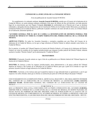 40 GACETA OFICIAL DE LA CIUDAD DE MÉXICO 9 de Marzo de 2016
CONSEJO DE LA JUDICATURA DE LA CIUDAD DE MÉXICO
Aviso de publicación de Acuerdo General 43-08/2016
En cumplimiento a lo ordenado mediante Acuerdo General 43-08/2016, emitido por el Consejo de la Judicatura de la
Ciudad de México, en sesión plenaria ordinaria celebrada el día nueve de febrero de dos mil dieciséis, con toda atención
hago de su conocimiento que este Órgano Colegiado determinó de conformidad con el Decreto por el que se declaran
reformadas y derogadas diversas disposiciones de la Constitución Política de los Estados Unidos Mexicanos, en materia de
la Reforma Política de la Ciudad de México, publicado el pasado veintinueve de enero del año en curso, en el Diario Oficial
de la Federación, determinó aprobar el:
“ACUERDO GENERAL POR EL QUE SE CAMBIA LA DENOMINACIÓN DE DISTRITO FEDERAL POR
CIUDAD DE MÉXICO EN TODO EL CUERPO NORMATIVO DEL PODER JUDICIAL DE LA CIUDAD DE
MÉXICO.
ARTÍCULO ÚNICO.- En todos los Acuerdos Generales y normativa expedidos por este Pleno del Consejo de la
Judicatura de la Ciudad de México, en los que se haga referencia al Distrito Federal se deberá entender como hecha a la
Ciudad de México.
Por lo anterior, el nombre del Tribunal Superior de Justicia del Distrito Federal y el Consejo de la Judicatura del Distrito
Federal, así como los nombres de los órganos jurisdiccionales que integran el poder judicial del Distrito Federal, deberán
sustituir el nombre “Distrito Federal” por la denominación “Ciudad de México”.
TRANSITORIOS
PRIMERO. El presente Acuerdo entrará en vigor el día de su publicación en el Boletín Judicial del Tribunal Superior de
Justicia de la Ciudad de México.
SEGUNDO. Se instruye a todos los órganos jurisdiccionales, áreas administrativas y de apoyo judicial del Tribunal
Superior de Justicia y del Consejo de la Judicatura de la Ciudad de México para que a partir de la entrada en vigor del
presente Acuerdo General se haga referencia a la Ciudad de México.
TERCERO.- Asimismo, se les instruye para que la papelería impresa se siga utilizando hasta su agotamiento y, por lo que
respecta a los sellos oficiales, hasta que se efectúe su sustitución por parte de la Oficialía Mayor del propio Tribunal.”
CON FUNDAMENTO EN LO DISPUESTO POR EL ARTÍCULO 66, FRACCIÓN V, DEL REGLAMENTO INTERIOR
DEL CONSEJO DE LA JUDICATURA DE LA CIUDAD DE MÉXICO, LA LICENCIADA ZAIRA LILIANA
JIMENEZ SEADE, SECRETARIA GENERAL DEL CONSEJO DE LA JUDICATURA DE LA CIUDAD DE
MÉXICO.-----------------------------------------------------------------------------------------------------------------------------------------
------------------------------------------------------------- C E R T I F I C A ----------------------------------------------------------------
QUE LA PRESENTE FOJA (UNA), CONCUERDA CON LA PARTE CONDUCENTE DEL ACUERDO 43-08/2016,
EMITIDO POR EL CONSEJO DE LA JUDICATURA DE LA CIUDAD DE MÉXICO, EN SESION PLENARIA DE
FECHA NUEVE DE FEBRERO DE DOS MIL DIECISÉIS, PARA SU PUBLICACIÓN EN LA GACETA DE LA
CIUDAD DE MÉXICO, EN CUMPLIMIENTO AL ACUERDO DE MERITO. SE EXPIDE LA PRESENTE, PARA LOS
EFECTOS PROCEDENTES, A LOS DIECISEIS DÍAS DEL MES DE FEBRERO DE DOS MIL DIECESÉIS.- DOY FE.-
-----------------------------------------------------------------------------------------------------------------------------------------------------
(Firma)
 