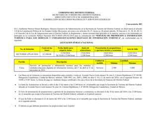 GOBIERNO DEL DISTRITO FEDERAL
SECRETARÍA DE TURISMO DEL DISTRITO FEDERAL
DIRECCIÓN EJECUTIVA DE ADMINISTRACIÓN
SUBDIRECCIÓN DE RECURSOS MATERIALES Y SERVICIOS GENERALES
Convocatoria: 003
El C. Guillermo Patricio Hiriart Rodríguez, Director Ejecutivo de Administración en la Secretaría de Turismo del Distrito Federal, en observancia al artículo
134 de la Constitución Política de los Estados Unidos Mexicanos, así como a los artículos 26, 27, inciso a), 28 primer párrafo, 30 fracción I, 33, 38, 43, 49, 51
y 63 fracción I de la Ley de Adquisiciones para el Distrito Federal, su Reglamento y demás normatividad aplicable en la materia, convoca a los interesados en
participar en la Licitación Pública Nacional SECTURDF-LPN-03-2016 para la contratación del “SERVICIO DE PROMOCIÓN E INFORMACIÓN
TURÍSTICA PARA LOS MÓDULOS Y UNIDADES/ESTACIONES DIGITALES DE INFORMACIÓN TURÍSTICA”, de conformidad con lo
siguiente:
LICITACIÓN PÚBLICA NACIONAL
No. de licitación
Costo de las
bases
Fecha límite para
adquirir bases
Junta de
aclaraciones
Presentación de proposiciones
y apertura técnica y económica
Acto de fallo
SECTURDF-LPN-03-2016 $ 2,500.00
11/03/2016
De 10:00 a 15:00 horas
15/03/2016
12:00 horas
18/03/2016
12:00 horas
22/03/2016
12:00 horas
Partida Descripción
Unidad de
medida
Cantidad
Mínimo Máximo
Única
Servicio de promoción e información turística para los módulos y
unidades/estaciones digitales de información turística, del 1° de abril al 31 de
diciembre de 2016.
Servicio 2,500 5,000
 Las Bases de la Licitación se encuentran disponibles para consulta y venta en: Avenida Nuevo León número 56, piso 6, Colonia Hipódromo, C.P. 06100,
Delegación Cuauhtémoc, Ciudad de México, teléfono: 5286-7097, ext. 2605 y 2608, los días 9, 10 y 11 de marzo del 2016; con el siguiente horario: de
10:00 a 15:00 horas. La forma de pago es: mediante cheque certificado o de caja a favor de la Secretaría de Finanzas del Distrito Federal.
 La Junta de Aclaraciones se llevará a cabo el día 15 de marzo a las 12:00 horas en: el inmueble que ocupa la Secretaría de Turismo del Distrito Federal,
ubicado en Avenida Nuevo León número 56, piso 10, Colonia Hipódromo, C.P. 06100, Delegación Cuauhtémoc, Ciudad de México.
 El Acto de presentación de proposiciones y apertura de las propuestas técnicas y económicas se efectuará el día 18 de marzo del 2016 a las 12:00 horas,
en: el inmueble que ocupa la Secretaría de Turismo del Distrito Federal, señalado en el párrafo anterior.
 El acto de Fallo se efectuará el 22 de marzo del 2016 a las 12:00 horas, en el inmueble que ocupa la Secretaría de Turismo del Distrito Federal, señalado
en el segundo párrafo.
.
 El idioma en que deberán presentarse las proposiciones será: Español.
 