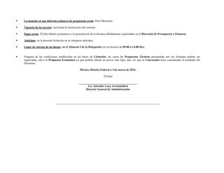  La moneda en que deberán cotizarse las propuestas serán: Peso Mexicano.
 Vigencia de los precios: será hasta la terminación del contrato.
 Pagos serán: 20 días hábiles posteriores a la presentación de la facturas debidamente requisitadas en la Dirección de Presupuesto y Finanzas.
 Anticipos: en la presente licitación no se otorgaran anticipos.
 Lugar de entrega de los bienes: en el Almacén I de la Delegación con un horario de 09:00 a 14:00 Hrs.
 Ninguna de las condiciones establecidas en las bases de Licitación, así como las Propuestas Técnicas presentadas por los licitantes podrán ser
negociadas, salvo la Propuesta Económica ya que podrán ofertar un precio más bajo, una vez que la Convocante haya comunicado el resultado del
Dictamen.
México, Distrito Federal a 3 de marzo de 2016.
(Firma)
_________________________________________
Lic. Salvador Loyo Arechandieta
Director General de Administración
 