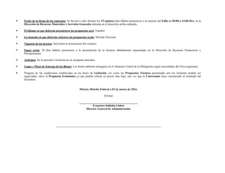  Fecha de la firma de los contratos: Se llevará a cabo durante los 15 (quince) días hábiles posteriores a la emisión del Fallo de 09:00 a 14:00 Hrs. en la
Dirección de Recursos Materiales y Servicios Generales ubicada en el domicilio arriba señalado.
 El idioma en que deberán presentarse las propuestas será: Español.
 La moneda en que deberán cotizarse las propuestas serán: Moneda Nacional.
 Vigencia de los precios: Será hasta la terminación del contrato.
 Pagos serán: 20 días hábiles posteriores a la presentación de la facturas debidamente requisitadas en la Dirección de Recursos Financieros y
Presupuestales.
 Anticipos: En la presente Licitación no se otorgaran anticipos.
 Lugar y Plazo de Entrega de los Bienes: Los bienes deberán entregarse en el Almacén Central de la Delegación según necesidades del Área requirente.
 Ninguna de las condiciones establecidas en las bases de Licitación, así como las Propuestas Técnicas presentadas por los licitantes podrán ser
negociadas, salvo la Propuesta Económica ya que podrán ofertar un precio más bajo, una vez que la Convocante haya comunicado el resultado del
Dictamen.
México, Distrito Federal a 03 de marzo de 2016.
(Firma)
_________________________________________
Francisco Saldaña Liahut
Director General de Administración
 