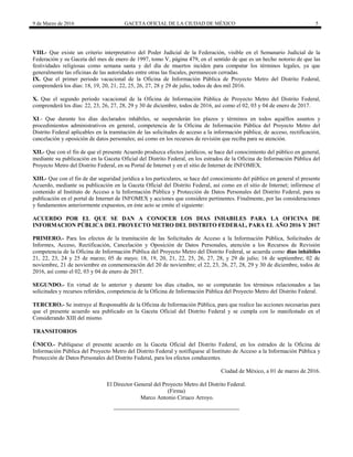 9 de Marzo de 2016 GACETA OFICIAL DE LA CIUDAD DE MÉXICO 5
VIII.- Que existe un criterio interpretativo del Poder Judicial de la Federación, visible en el Semanario Judicial de la
Federación y su Gaceta del mes de enero de 1997, tomo V, página 479, en el sentido de que es un hecho notorio de que las
festividades religiosas como semana santa y del día de muertos inciden para computar los términos legales, ya que
generalmente las oficinas de las autoridades entre otras las fiscales, permanecen cerradas.
IX. Que el primer periodo vacacional de la Oficina de Información Pública de Proyecto Metro del Distrito Federal,
comprenderá los días: 18, 19, 20, 21, 22, 25, 26, 27, 28 y 29 de julio, todos de dos mil 2016.
X. Que el segundo periodo vacacional de la Oficina de Información Pública de Proyecto Metro del Distrito Federal,
comprenderá los días: 22, 23, 26, 27, 28, 29 y 30 de diciembre, todos de 2016, así como el 02, 03 y 04 de enero de 2017.
XI.- Que durante los días declarados inhábiles, se suspenderán los plazos y términos en todos aquéllos asuntos y
procedimientos administrativos en general, competencia de la Oficina de Información Pública del Proyecto Metro del
Distrito Federal aplicables en la tramitación de las solicitudes de acceso a la información pública; de acceso, rectificación,
cancelación y oposición de datos personales; así como en los recursos de revisión que reciba para su atención.
XII.- Que con el fin de que el presente Acuerdo produzca efectos jurídicos, se hace del conocimiento del público en general,
mediante su publicación en la Gaceta Oficial del Distrito Federal, en los estrados de la Oficina de Información Pública del
Proyecto Metro del Distrito Federal, en su Portal de Internet y en el sitio de Internet de INFOMEX.
XIII.- Que con el fin de dar seguridad jurídica a los particulares, se hace del conocimiento del público en general el presente
Acuerdo, mediante su publicación en la Gaceta Oficial del Distrito Federal, así como en el sitio de Internet; infórmese el
contenido al Instituto de Acceso a la Información Pública y Protección de Datos Personales del Distrito Federal, para su
publicación en el portal de Internet de INFOMEX y acciones que considere pertinentes. Finalmente, por las consideraciones
y fundamentos anteriormente expuestos, en éste acto se emite el siguiente:
ACUERDO POR EL QUE SE DAN A CONOCER LOS DIAS INHABILES PARA LA OFICINA DE
INFORMACION PÚBLICA DEL PROYECTO METRO DEL DISTRITO FEDERAL, PARA EL AÑO 2016 Y 2017
PRIMERO.- Para los efectos de la tramitación de las Solicitudes de Acceso a la Información Pública, Solicitudes de
Informes, Acceso, Rectificación, Cancelación y Oposición de Datos Personales, atención a los Recursos de Revisión
competencia de la Oficina de Información Pública del Proyecto Metro del Distrito Federal, se acuerda como días inhábiles
21, 22, 23, 24 y 25 de marzo; 05 de mayo; 18, 19, 20, 21, 22, 25, 26, 27, 28, y 29 de julio; 16 de septiembre; 02 de
noviembre, 21 de noviembre en conmemoración del 20 de noviembre; el 22, 23, 26, 27, 28, 29 y 30 de diciembre, todos de
2016, así como el 02, 03 y 04 de enero de 2017.
SEGUNDO.- En virtud de lo anterior y durante los días citados, no se computarán los términos relacionados a las
solicitudes y recursos referidos, competencia de la Oficina de Información Pública del Proyecto Metro del Distrito Federal.
TERCERO.- Se instruye al Responsable de la Oficina de Información Pública, para que realice las acciones necesarias para
que el presente acuerdo sea publicado en la Gaceta Oficial del Distrito Federal y se cumpla con lo manifestado en el
Considerando XIII del mismo.
TRANSITORIOS
ÚNICO.- Publíquese el presente acuerdo en la Gaceta Oficial del Distrito Federal, en los estrados de la Oficina de
Información Pública del Proyecto Metro del Distrito Federal y notifíquese al Instituto de Acceso a la Información Pública y
Protección de Datos Personales del Distrito Federal, para los efectos conducentes.
Ciudad de México, a 01 de marzo de 2016.
El Director General del Proyecto Metro del Distrito Federal.
(Firma)
Marco Antonio Ciriaco Arroyo.
 