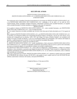 50 GACETA OFICIAL DE LA CIUDAD DE MÉXICO 9 de Marzo de 2016
SECCIÓN DE AVISOS
INSTITUTO EDUCATIVO OLINCA, S. C.
INSTITUTO EDUCATIVO OLINCA, S.C. E INSTITUCION EDUCATIVA DE CUERNAVACA, S.C.
AVISO DE FUSIÓN
Por resoluciones de las Asambleas Generales Extraordinarias de Accionistas de INSTITUTO EDUCATIVO OLINCA, S.C.
y de INSTITUCION EDUCATIVA DE CUERNAVACA, S.C., celebradas el 20 de abril y 21 de abril de 2015,
respectivamente, dichas sociedades acordaron fusionarse, subsistiendo la primera como sociedad fusionante y la segunda
como sociedad fusionada. En dichas asambleas se adoptaron, entre otras, las siguientes:
RESOLUCIONES
I. Se aprobó la fusión de INSTITUTO EDUCATIVO OLINCA, S.C., como sociedad fusionante, con INSTITUCION
EDUCATIVA DE CUERNAVACA, S.C., como sociedad fusionada
II. Los estados financieros de ambas sociedades que sirvieron como base para la fusión decretada son al 31 de agosto de
2015.
III. La fusión de INSTITUTO EDUCATIVO OLINCA, S.C. con INSTITUCION EDUCATIVA DE CUERNAVACA, S.C
se inscribirá, en los Registros Públicos de la Propiedad del Distrito Federal y de Morelos, a fin de que surta efectos, en los
términos de lo dispuesto por los artículos, 1858 y 3071 del Código Civil para el Distrito Federal y sus correlativos del
Código Civil para el Estado de Morelos, 73 de la Ley del Registro Público de la Propiedad y del Comercio del Estado de
Morelos, y supletoriamente por el artículo 223 de la Ley General de Sociedades Mercantiles.
IV. La fusión surtió efectos el primero de noviembre de 2015.
V. INSTITUTO EDUCATIVO OLINCA, S.C. resultó causahabiente a título universal de INSTITUCION EDUCATIVA
DE CUERNAVACA, S.C. y quedaron incorporados al patrimonio de la primera, todos los activos y pasivos de la fusionada,
sin reserva ni limitación alguna y sin necesidad de cualquier acto jurídico complementario.
VI. INSTITUTO EDUCATIVO OLINCA, S.C. asume todas las obligaciones, responsabilidades y créditos de cualquier
naturaleza o clase, principales o accesorios, que integren los pasivos de la fusionada. Todos los pasivos y obligaciones serán
cumplidos puntualmente por INSTITUTO EDUCATIVO OLINCA, S.C. en sus fechas de vencimiento, como si hubieran
sido contraídas por la fusionante.
VII. Como consecuencia de la fusión, INSTITUTO EDUCATIVO OLINCA, S.C. aumenta su capital social en la cantidad
de $2’000,000.00 (dos millones de pesos 00/100 M.N.), para quedar el nuevo capital social en la de $6’425,067.00 (seis
millones cuatrocientos veinticinco mil sesenta y siete pesos 00/100 M.N).
Ciudad de México a 19 de enero de 2016.
(Firma)
______________________________________
María Fernanda Carrera Compeán
Representante legal de
“INSTITUTO EDUCATIVO OLINCA” S. C.
 
