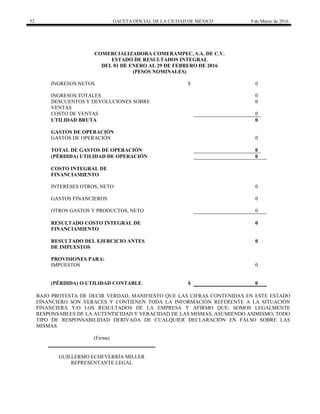 52 GACETA OFICIAL DE LA CIUDAD DE MÉXICO 9 de Marzo de 2016
COMERCIALIZADORA COMERAMPEC, S.A. DE C.V.
ESTADO DE RESULTADOS INTEGRAL
DEL 01 DE ENERO AL 29 DE FEBRERO DE 2016
(PESOS NOMINALES)
INGRESOS NETOS $ 0
INGRESOS TOTALES 0
DESCUENTOS Y DEVOLUCIONES SOBRE
VENTAS
0
COSTO DE VENTAS 0
UTILIDAD BRUTA 0
GASTOS DE OPERACIÓN
GASTOS DE OPERACIÓN 0
TOTAL DE GASTOS DE OPERACIÓN 0
(PÉRDIDA) UTILIDAD DE OPERACIÓN 0
COSTO INTEGRAL DE
FINANCIAMIENTO
INTERESES OTROS, NETO 0
GASTOS FINANCIEROS 0
OTROS GASTOS Y PRODUCTOS, NETO 0
RESULTADO COSTO INTEGRAL DE
FINANCIAMIENTO
0
RESULTADO DEL EJERCICIO ANTES
DE IMPUESTOS
0
PROVISIONES PARA:
IMPUESTOS 0
(PÉRDIDA) O UTILIDAD CONTABLE $ 0
BAJO PROTESTA DE DECIR VERDAD, MANIFIESTO QUE LAS CIFRAS CONTENIDAS EN ESTE ESTADO
FINANCIERO SON VERACES Y CONTIENEN TODA LA INFORMACIÓN REFERENTE A LA SITUACIÓN
FINANCIERA Y/O LOS RESULTADOS DE LA EMPRESA Y AFIRMO QUE; SOMOS LEGALMENTE
RESPONSABLES DE LA AUTENTICIDAD Y VERACIDAD DE LAS MISMAS, ASUMIENDO ASIMISMO, TODO
TIPO DE RESPONSABILIDAD DERIVADA DE CUALQUIER DECLARACIÓN EN FALSO SOBRE LAS
MISMAS.
(Firma)
GUILLERMO ECHEVERRÍA MILLER
REPRESENTANTE LEGAL
 