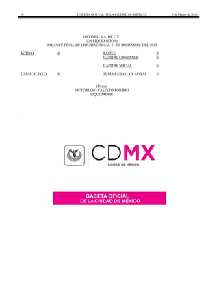 56 GACETA OFICIAL DE LA CIUDAD DE MÉXICO 9 de Marzo de 2016
DAVINEL, S.A. DE C.V.
(EN LIQUIDACION)
BALANCE FINAL DE LIQUIDACIÓN AL 31 DE DICIEMBRE DEL 2015
ACTIVO 0 PASIVO 0
CAPITAL CONTABLE 0
CAPITAL SOCIAL 0
TOTAL ACTIVO 0 SUMA PASIVO Y CAPITAL 0
(Firma)
VICTORIANO CALIXTO TORIBIO
LIQUIDADOR
 