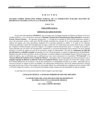 9 de Marzo de 2016 GACETA OFICIAL DE LA CIUDAD DE MÉXICO 57
E D I C T O S
ESTADOS UNIDOS MEXICANOS PODER JUDICIAL DE LA FEDERACIÒN JUZGADO SEGUNDO DE
DISTRITO EN MATERIA CIVIL EN LA CIUDAD DE MÉXICO.
E D I C T O
PARA EMPLAZAR A:
ERNESTO ÀLVAREZ FUENTES.
En los autos del expediente 454/2014-V, que se tramita ante el Juzgado Segundo de Distrito en Materia Civil en la
Ciudad de México; en la vía ejecutiva mercantil el Instituto Nacional de la Infraestructura Física Educativa, demanda a
Ernesto Álvarez Fuentes, , las siguientes prestaciones: “1. El pago de la cantidad de $585,638.00 (quinientos ochenta y
cinco mil seiscientos treinta y ocho pesos 00/100 moneda nacional) por concepto de la suerte principal, que ampara el
importe del pagaré, que como documento fundatorio de la presente demanda se exhibe. 2. El pago de los intereses
moratorios generados a partir del incumplimiento de pago a razón del 12% anual (doce por ciento); hasta la que se liquide
por completo la deuda principal, accesorios legales y la completa solución del presente juicio. 3. El pago de los gastos y
costas judiciales que con motivo de la preparación, tramitación y/o ejecución del presente juicio inclusive los de la segunda
instancia y el juicio de amparo en caso de ser necesarios, erogue mi representado.” Por auto de veinticuatro de julio del
dos mil catorce, se admitió a trámite la demanda en la vía y forma propuesta, se ordenó el emplazamiento del demandado.
Mediante proveído de ocho de febrero de dos mil dieciséis, se ordenó emplazar al demandado Ernesto Álvarez Fuentes, por
medio de edictos, que se publicarán que se publicarán por tres veces consecutivas en el periódico “El Universal” y la
“Gaceta Oficial del Gobierno de la Ciudad de México”, Haciéndole saber al demandado que debe presentarse ante el
Juzgado Segundo de Distrito en Materia Civil en la Ciudad de México, dentro del plazo de treinta días contado a partir
de la última publicación de los edicto, a fin de dar contestación a la demandada incoada en su contra , apercibido que en
caso de no hacerlo se seguirá el juicio en rebeldía y las subsecuentes notificaciones, aún las de carácter personal le surtirán
por medio de lista que se fije en los estrados de este juzgado federal, de conformidad con lo dispuesto por los artículos 1069
y 1070 del Código de Comercio. En la Secretaría del juzgado queda a disposición del demandado la copia de traslado.
Lo que hago de su conocimiento para los efectos legales a que haya lugar.
CIUDAD DE MÈXICO, A OCHO DE FEBRERO DE DOS MIL DIECISÈIS.
LA SECRETARIA DEL JUZGADO SEGUNDO DE DISTRITO EN
MATERIA CIVIL EN LA CIUDAD DE MÈXICO.
(Firma)
LIC. SARA CORTÈS MENDÈZ.
 