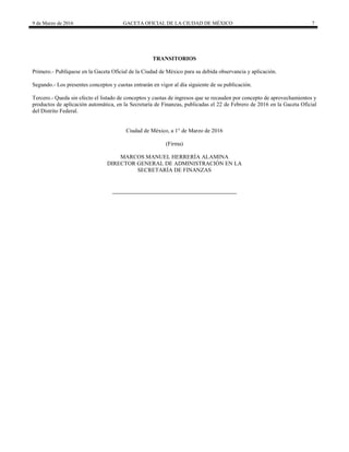 9 de Marzo de 2016 GACETA OFICIAL DE LA CIUDAD DE MÉXICO 7
TRANSITORIOS
Primero.- Publíquese en la Gaceta Oficial de la Ciudad de México para su debida observancia y aplicación.
Segundo.- Los presentes conceptos y cuotas entrarán en vigor al día siguiente de su publicación.
Tercero.- Queda sin efecto el listado de conceptos y cuotas de ingresos que se recauden por concepto de aprovechamientos y
productos de aplicación automática, en la Secretaría de Finanzas, publicadas el 22 de Febrero de 2016 en la Gaceta Oficial
del Distrito Federal.
Ciudad de México, a 1° de Marzo de 2016
(Firma)
MARCOS MANUEL HERRERÍA ALAMINA
DIRECTOR GENERAL DE ADMINISTRACIÓN EN LA
SECRETARÍA DE FINANZAS
 