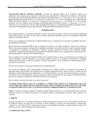 8 GACETA OFICIAL DE LA CIUDAD DE MÉXICO 9 de Marzo de 2016
LICENCIADO HIRAM ALMEIDA ESTRADA, Secretario de Seguridad Pública de la Ciudad de México, con
fundamento en lo dispuesto en los artículos 21, párrafos noveno y décimo, 44, 122 fracción I, base tercera, y 123 apartado
B, fracción XIII, de la Constitución Política de los Estados Unidos Mexicanos; 1, 2, 5, fracción I, 9, 16 y 17 de la Ley de
Seguridad Pública del Distrito Federal; 5, 15, fracción X, 16, fracción IV, 17 y 33 de la Ley Orgánica de la Administración
Pública del Distrito Federal; 4 y 5, fracción I, 8, fracción III, 24, fracciones II y V, 51, fracción IV, 51 Bis y tercero
transitorio de la Ley Orgánica de la Secretaría de Seguridad Pública del Distrito Federal; 1, 3 fracciones I y II, 7, 27,
fracciones I y II, y 34, fracciones VII, IX y XVI, del Reglamento Interior de la Administración Pública del Distrito Federal;
8, fracción II, del Reglamento Interior de la Secretaría de Seguridad Pública del Distrito Federal, y
CONSIDERANDO
Que la seguridad pública es una función reservada al Estado, cuya prestación consiste, entre otras, en proteger la integridad
física de las personas y sus bienes, la cual se lleva a cabo por instituciones policiales, como lo es la Secretaría de Seguridad
Pública de la Ciudad de México.
Que las y los integrantes de la Policía de la Ciudad de México rigen su actuación por los principios de legalidad, eficiencia,
profesionalismo y honradez.
Que la Secretaría de Seguridad Pública tiene la atribución de realizar, en el ámbito territorial y material de la Ciudad de
México, las acciones dirigidas a salvaguardar la integridad y patrimonio de las personas, entre las que se encuentra el apoyo
a la población en situaciones de emergencia y desastres naturales; asimismo la Policía es una institución armada,
disciplinada y jerarquizada de naturaleza civil, garante de los derechos humanos, de la integridad física y patrimonial de las
personas que habitan y transitan en la Ciudad de México.
Que es facultad del Secretario de Seguridad Pública de la Ciudad de México, ejercer el mando directo de la policía, así
como de designar y remover libremente a los servidores públicos titulares de la Unidades Administrativas y Unidades
Administrativas Policiales y expedir los acuerdos, circulares, lineamientos y bases conducentes al buen desempeño de las
funciones de la Secretaría.
Que la Policía Preventiva forma parte de la Policía de la Ciudad de México.
Que uno de los Programas que ha instrumentado el Gobierno de la Ciudad de México y en particular la Secretaría de
Seguridad Pública para beneficio del personal que ha cumplido determinada edad y años de servicio, y desean dar por
terminada su relación laboral con esta Dependencia, es el de Baja Voluntaria, en el que el personal interesado en acogerse a
este beneficio tiene la posibilidad de recibir una importante retribución extraordinaria por concepto de indemnización por
una sola vez, adicional a la pensión por jubilación que por ley les corresponde.
Que en virtud de lo anterior he tenido a bien emitir el siguiente:
ACUERDO 5/2016 POR EL QUE SE AUTORIZA LA NORMA QUE REGULA EL PROGRAMA DE BAJA
VOLUNTARIA DEL SERVICIO CON INDEMNIZACIÓN PARA EL PERSONAL OPERATIVO EN ACTIVO DE
LA POLICÍA PREVENTIVA DE LA CIUDAD DE MÉXICO, CORRESPONDIENTE AL EJERCICIO 2016
Único.- Se autoriza la norma que Regula el Programa de Baja Voluntaria del Servicio con Indemnización para el Personal
Operativo en activo de la Policía Preventiva de la Ciudad de México, correspondiente al ejercicio 2016, conforme a lo
siguiente:
1.- OBJETO
El objeto del Acuerdo es el del apoyar la separación voluntaria del personal operativo en activo de la Policía Preventiva de
la Ciudad de México, que desee dar por concluido en forma definitiva su servicio con esta Secretaría, causando baja
voluntaria al 15 de mayo de 2016, reconociendo el servicio y la antigüedad de aquellas y aquellos policías en activo que
opten por retirarse, a través del pago de una indemnización.
2.- ÁMBITO DE APLICACIÓN
 