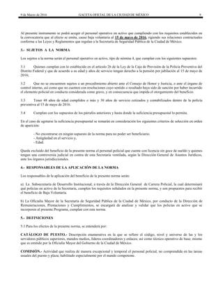 9 de Marzo de 2016 GACETA OFICIAL DE LA CIUDAD DE MÉXICO 9
Al presente instrumento se podrá acoger el personal operativo en activo que cumpliendo con los requisitos establecidos en
la convocatoria que al efecto se emita, cause baja voluntaria al 15 de mayo de 2016, rigiendo sus relaciones contractuales
conforme a las Leyes y Reglamentos que regulan a la Secretaría de Seguridad Pública de la Ciudad de México.
3.- SUJETOS A LA NORMA
Los sujetos a la norma serán el personal operativo en activo, tipo de nómina 4, que cumplan con los siguientes supuestos:
3.1 Quienes cumplan con lo establecido en el artículo 26 de la Ley de la Caja de Previsión de la Policía Preventiva del
Distrito Federal y que de acuerdo a su edad y años de servicio tengan derecho a la pensión por jubilación al 15 de mayo de
2016;
3.2 Que no se encuentren sujetos a un procedimiento abierto ante el Consejo de Honor y Justicia, o ante el órgano de
control interno, así como que no cuenten con resoluciones cuyo sentido o resultado haya sido de sanción por haber incurrido
el elemento policial en conducta considerada como grave, y en consecuencia que impida el otorgamiento del beneficio.
3.3 Tener 48 años de edad cumplidos o más y 30 años de servicio cotizados y contabilizados dentro de la policía
preventiva al 15 de mayo de 2016.
3.4 Cumplan con los supuestos de los párrafos anteriores y hasta donde la suficiencia presupuestal lo permita.
En el caso de agotarse la suficiencia presupuestal se tomarán en consideración los siguientes criterios de selección en orden
de aparición:
- No encontrarse en ningún supuesto de la norma para no poder ser beneficiario.
- Antigüedad en el servicio y,
- Edad.
Queda excluido del beneficio de la presente norma el personal policial que cuente con licencia sin goce de sueldo y quienes
tengan una controversia judicial en contra de esta Secretaría ventilada, según la Dirección General de Asuntos Jurídicos,
ante los órganos jurisdiccionales.
4.- RESPONSABLES DE LA APLICACIÓN DE LA NORMA
Los responsables de la aplicación del beneficio de la presente norma serán:
a) La Subsecretaría de Desarrollo Institucional, a través de la Dirección General de Carrera Policial, la cual determinará
qué policías en activo de la Secretaría, cumplen los requisitos señalados en la presente norma, y son propuestos para recibir
el beneficio de Baja Voluntaria.
b) La Oficialía Mayor de la Secretaría de Seguridad Pública de la Ciudad de México, por conducto de la Dirección de
Remuneraciones, Prestaciones y Cumplimientos, se encargará de analizar y validar que los policías en activo que se
incorporen al presente Programa, cumplan con esta norma.
5.- DEFINICIONES
5.1 Para los efectos de la presente norma, se entenderá por:
CATÁLOGO DE PUESTO.- Descripción enumerativa en la que se refiere el código, nivel y universo de las y los
servidores públicos superiores, mandos medios, líderes coordinadores y enlaces; así como técnico operativo de base; mismo
que es emitido por la Oficialía Mayor del Gobierno de la Ciudad de México.
COMISIÓN.- Actividad que realiza de manera excepcional y temporal el personal policial, no comprendida en las tareas
usuales del puesto y plaza; habilitado especialmente por el mando competente.
 