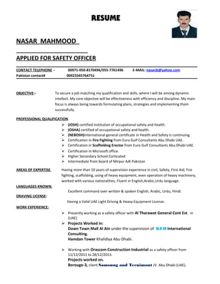 RESUME
NASAR MAHMOOD
APPLIED FOR SAFETY OFFICER
CONTACT TELEPHONE – 00971-050-8170496/055-7761496 E-MAIL: nasarjk@yahoo.com
Pakistan contact# 00923345764751
OBJECTIVE:- To secure a job matching my qualification and skills, where I will be among dynamic
intellect. My core objective will be effectiveness with efficiency and discipline. My main
focus is always being towards formulating plans, strategies and implementing them
successfully.
PROFESSIONAL QUALIFICATION
 (IOSH) certified institution of occupational safety and health.
 (OSHA) certified of occupational safety and health.
 (NEBOSH)International general certificate in Health and Safety is continuing.
 Certification in Fire Fighting from Euro Gulf Consultants Abu Dhabi UAE.
 Certification in Scaffolding Erector from Euro Gulf Consultants Abu Dhabi UAE.
 Certification in Microsoft office.
 Higher Secondary School Corticated
 Intermediate from board of Mirpur AJK Pakistan
AREAS OF EXPERTISE Having more than 10 years of supervision experience in civil, Safety, First Aid, Fire
fighting, scaffolding, using of heavy equipment, even operation of heavy machinery,
worked with various nationalities, Fluent in English,Arabic,Urdu language.
LANGUAGES KNOWN:
Excellent command over written & spoken English, Arabic, Urdu, Hindi.
DRAVING LICENSE:
Having a Valid UAE Light Driving & Heavy Equipment License.
WORK EXPERIENCE:
 Presently working as a safety officer with Al Tharawat General Cont Est. in
(UAE)
 Projects Worked in:
Down Town Mall Al Ain under the supervision of KEO International
Consulting.
Hamdan Tower Khalidiya Abu Dhabi.
 Working with Orascom Construction Industrial as a safety officer from
11/12/2011 to 28/12/2013.
Projects worked on.
Borouge-3, client Samsung and Tecnimont JV. Abu Dhabi (UAE).
 