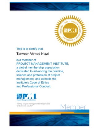 Member
PROJECT
MANAGEMENTINSTITU
TE
·CORPORATESEA
L
·PENNSYLVANIA
· 1969 ·
This is to certify that
is a member of
PROJECT MANAGEMENT INSTITUTE
a global membership association
dedicated to advancing the practice,
science and profession of project
management, and upholds the
Institute’s Code of Ethics
and Professional Conduct.
Making project management indispensable
for business results.®
7DQYHHU $KPHG 1LD]L
 