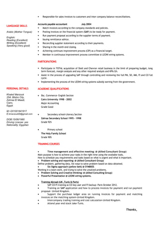 LANGUAGE SKILLS
Arabic (Mother Tongue)
English:
Reading (Excellent)
Writing (Excellent)
Speaking (Very good)
 Responsible for sales invoices to customers and inter company balance reconciliations.
Accounts payable accountant July 2004
 Match invoices according to the company standards and policies.
 Posting invoices on the financial system (SAP) to be ready for payment.
 Run payment proposal according to the supplier terms of payment.
 Issuing remittance advice.
 Reconciling supplier statement according to their payments.
 Sharing in the month end closing.
 Achieving continues improvement process (CIP) as a financial target.
 Member in continuous improvement process committee @ LEONI wiring systems.
PARTICIPATIONS
 Participate in TOTAL acquisition of Shell and Chevron retail business in the limit of preparing budget, long
term forecast, margin analysis and any other required analysis and KPIs Gh.
 Assist in the process of upgrading SAP through controlling and reviewing the full PM, SD, MM, FI and CO full
cycle.
 Implementing the process of the LEONI wiring systems subsidy earning from the government.
PERSONAL DETAILS
Khaled Marzouk
25A, Bitsho City,
Zahraa El Maadi,
Cairo,
Egypt.
M:+201001841817
E:kmarzouk80@gmail.com
DOB:15/06/1980
Driving License: yes
Nationality: Egyptian
ACADEMIC QUALIFICATIONS
• Bsc. Commerce- English Section
Cairo University 1998 – 2002
Major Accounting
Grade Good
• Secondary school-Literary Section
Zahraa Secondary School 1995 – 1998
Grade 92%
• Primary school
The Holy Family School
Grade 90%
TRAINING COURSES
• Time management and effective meeting: @ (Allied Consultant Group)
Main purpose is how to achieve your tasks in the right time using the available tools.
How to schedule you requirements and tasks based on what is urgent and what is important.
• Problem solving and reporting: @ (Allied Consultant Group)
Define problem, gathering data, list ways to solve problem based on data obtained.
• Six Sigma approach (yellow belt) @ SYMBIOS
Working in a team work, and trying to solve the unsolved problems.
• Problem Solving and Creative thinking: @ (Allied Consulting Group)
• Powerful Presentation @ LEONI wiring systems.
Training Abroad (UK ,Tunis & Paris)
• SAP CO-FI training as CO key user and FI backup- Paris October 2012.
• Training on SAP application and how to process invoices for payment and run payment
proposal- United Kingdom.
• Support the purchase ledger area on running invoices for payment and matching
invoices on the matching system-United Kingdom.
• Intercompany trading training and cost calculation-United Kingdom.
• Attend year end stock take-Tunis.
Thanks,
 