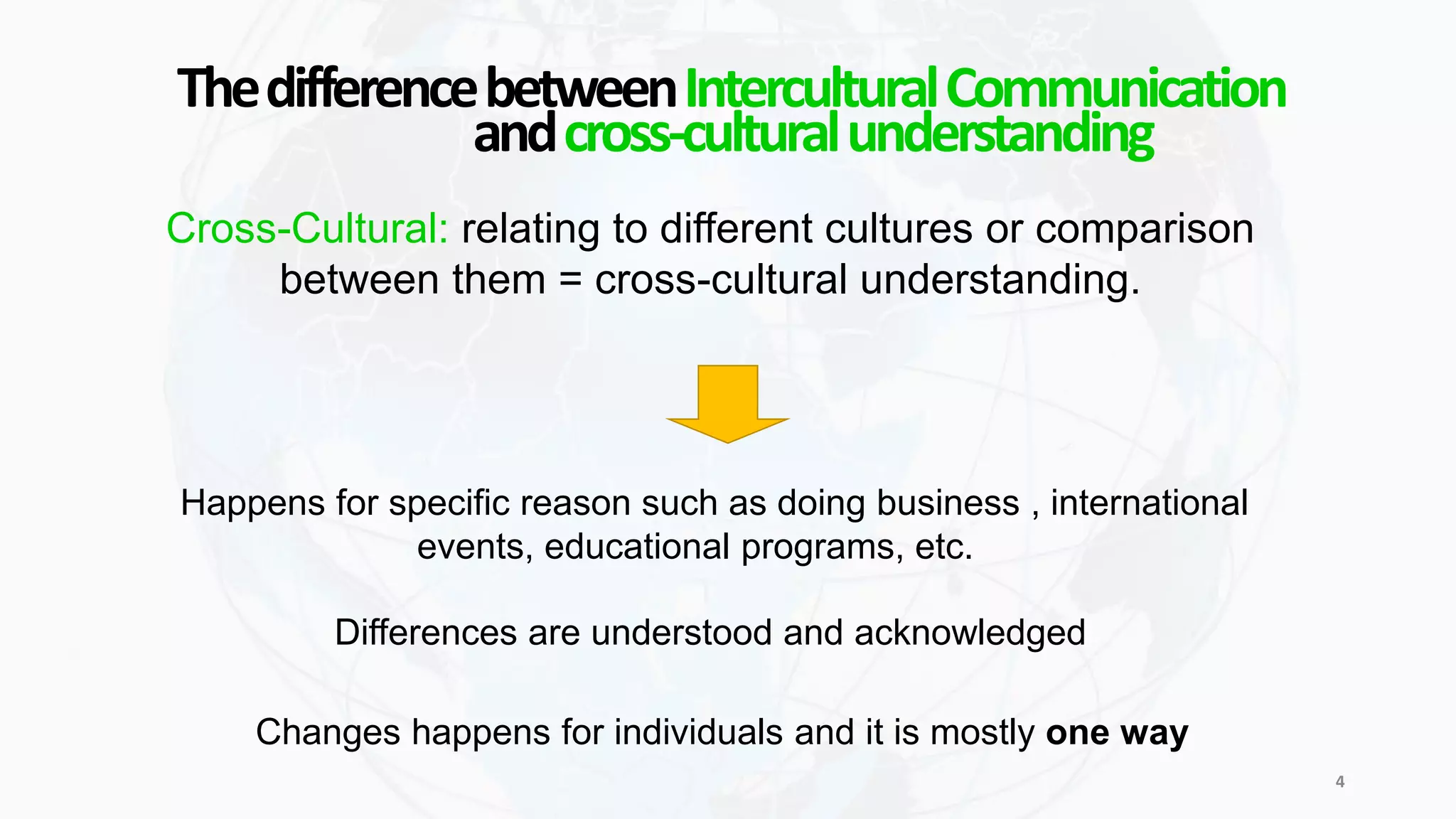 andcross-culturalunderstanding
ThedifferencebetweenInterculturalCommunication
Cross-Cultural: relating to different cultures or comparison
between them = cross-cultural understanding.
Happens for specific reason such as doing business , international
events, educational programs, etc.
Differences are understood and acknowledged
Changes happens for individuals and it is mostly one way
4
 