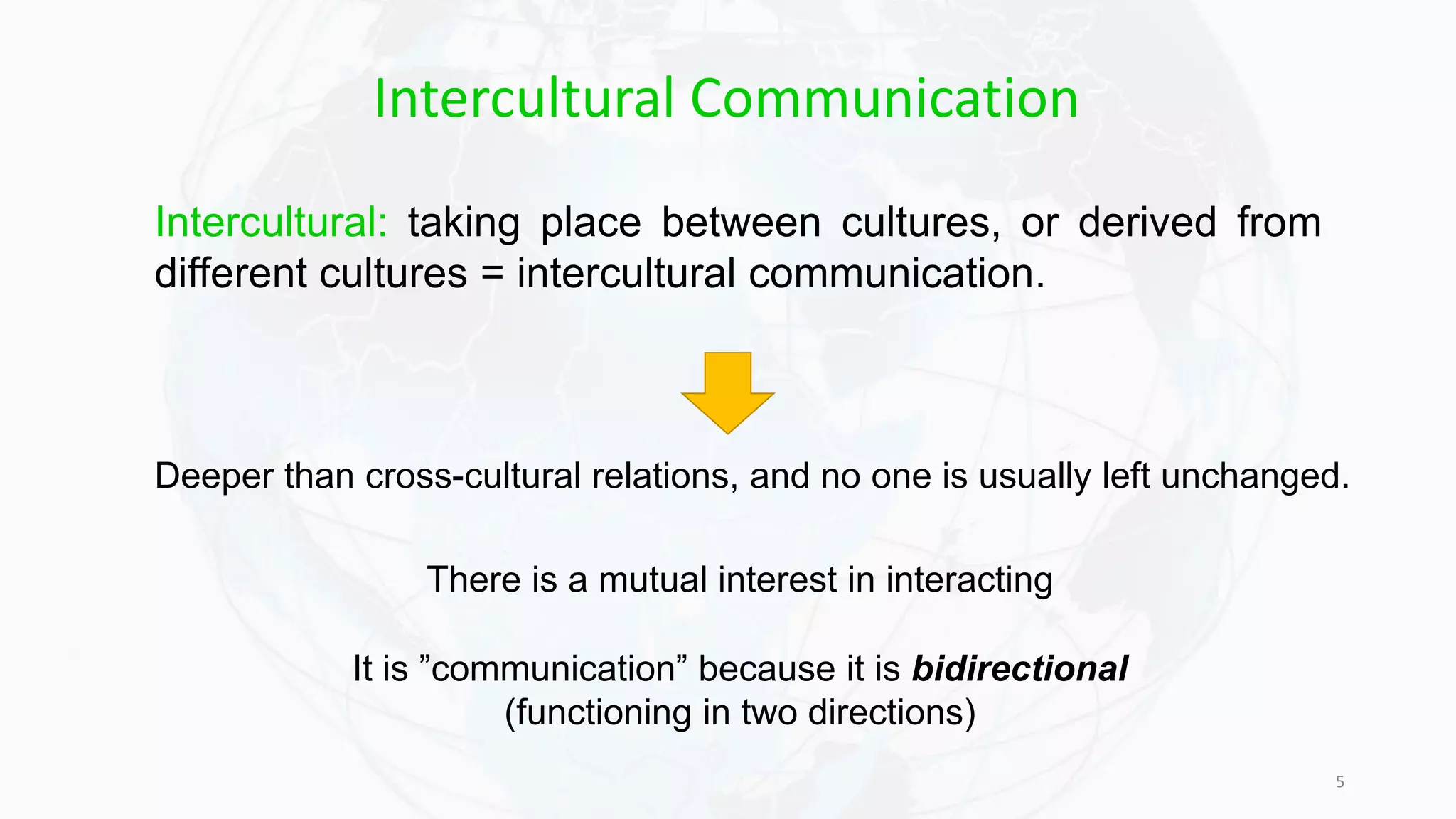 5
Intercultural: taking place between cultures, or derived from
different cultures = intercultural communication.
Deeper than cross-cultural relations, and no one is usually left unchanged.
There is a mutual interest in interacting
It is ”communication” because it is bidirectional
(functioning in two directions)
Intercultural Communication
 
