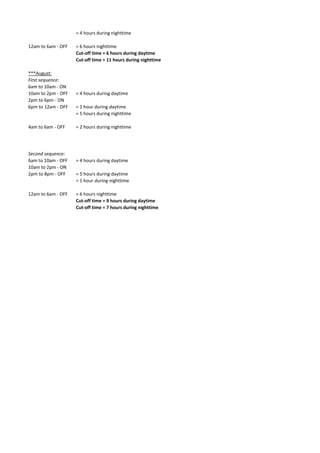 = 4 hours during nighttime
12am to 6am - OFF = 6 hours nighttime
Cut-off time = 6 hours during daytime
Cut-off time = 11 hours during nighttime
***August:
First sequence:
6am to 10am - ON
10am to 2pm - OFF = 4 hours during daytime
2pm to 6pm - ON
6pm to 12am - OFF = 1 hour during daytime
= 5 hours during nighttime
4am to 6am - OFF = 2 hours during nighttime
Second sequence:
6am to 10am - OFF = 4 hours during daytime
10am to 2pm - ON
2pm to 8pm - OFF = 5 hours during daytime
= 1 hour during nighttime
12am to 6am - OFF = 6 hours nighttime
Cut-off time = 9 hours during daytime
Cut-off time = 7 hours during nighttime
 