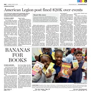 Page: News_3, Pub. date: Sunday, May 29 Last user: winstonbennett
MiamiHerald.com | THE MIAMI HERALDNC6NC | SUNDAY, MAY 29, 2011
Girl Scouts from Troop
1239, Miami Beach, visited
Jesse J.McCrary Jr. Elemen-
tary School, 514 NW 77th St.
in Miami on Monday, May
23, for their annual book
drive.
The scouts distributed
more than 1,500 books col-
lected over the school year
from friends and schools
they attend to help the stu-
dents at Jesse J.McCrary.
Twenty-six Girl Scouts, who
attend North Beach Ele-
mentary, Nautilus Middle,
Miami Beach Senior High,
MAST Academy, Coral Ga-
bles Senior High, Ada Mer-
ritt and DASH, and two
graduate Girl Scouts from
Florida State and Penn State
universities, helped the 544
McCrary students personal-
ly pick out two books each,
and gave the teachers a third
set.
The highlight of their vis-
it was reading to the youn-
ger students in Pre-K and
first grade. Brownie troops
at North Beach Elementary
helped by collecting hun-
dreds of books. In addition,
several scouts went back to
their elementary schools
and placed boxes for dona-
tion there.
BANANAS
FOR
BOOKS
A QUICK READ: Students from Jesse J.McCrary, Jr., Elementary School, 514 NW 77th St., hold up books they
received at Girl Scout troop 1239’s annual book drive on Monday. The Scouts distributed more than 1,500
books, collected over the school year from friends and schools they attend to help the students.
MARICE COHN BAND/MIAMI HERALD STAFF
BY MARICE COHN BAND
mcohnband@MiamiHerald.com
The all-night rave parties
and drum circles that have
disrupted the sleep of Up-
per Eastside residents are
over.
After a year and a half of
complaints from neighbors
and a shooting incident, the
AmericanLegionHarveyW.
Seeds Post #29 was found to
have violated city rules and
was fined more than
$20,000 at a Miami zoning
hearing.
On May 18, the Code En-
forcement Board issued the
Legion an “affidavit of non-
compliance” for renting the
facilitytooutsidepromoters
for commercial events,
which is illegal, according to
Code Enforcement Director
Sergio Guadix.
That reprimand was ac-
companied by a $250 fine
per day applied retroactive-
ly to March 3, the first time
the Legion, located on 6445
NE Seventh Ave., was cited
for breaking city code. The
total amounts to $20,250.
Roger Kidder, interim
commanderofPost#29,said
the post is making changes.
He said he plans to change
the Legion’s image and
neighbors’ perception of it.
“We know there’s been
some things in the past, and
we want to leave that in the
past. Before, people didn’t
knowwhattherulesare,and
I’m trying to clean it up," he
said. "Right now, we are
making it geared toward the
families.”
Kidder said he wants to re-
vitalizeprogramsliketheBoy
Scout troop and an instruc-
tionalcoursethatteachesvet-
erans to play the guitar. He al-
so wants the post to work
with homeless veterans to
help get them off the street.
On May 19, one day after
the fine was imposed by the
city, Kidder held a gathering
at the post with other veter-
an organizations to try to
find ways to improve serv-
ices for veterans.
For his part, Louis Bour-
deau, president of the Bay-
side Residents Association
— who has spearheaded the
neighborhood’s efforts to
regulate the activities at the
Legion — doesn’t want the
facility to be shut down, but
is content that the “disrup-
tive” parties are over.
“No one is against the Le-
gion. We want them to be
successful, but they need to
respect the neighborhood,”
Bourdeau said. “You come
to enjoy living in peace and
quiet, and there’s a certain
expectation that you can go
to bed and night and have a
peaceful night’s sleep with-
out having a nightclub in
your backyard.”
Post #29 is surrounded by
residential homes and du-
plexes to the west and north
and by a condo complex to
the south. It faces Biscayne
Bay to the east.
The location and its sur-
roundings create an “echo
chamber,” Bourdeau said.
The city’s Code Enforce-
ment Board is also pushing
for revocation of the Legion’s
business tax receipt, which
would prevent the nonprofit
from operating as a business.
If that were to happen, the
Legion would not be able to
organizeeventsforthegener-
alpublic,chargeadmissionor
rent the facility. It would also
mean that the bar it houses,
Harvey’sbytheBay,couldnot
serve visitors or even Legion
members.
The last reported inci-
dent on the Legion premises
was on May 11 during an
event called “Words and
Wine.”
“The party was adver-
tised, open to the general
public, admission was being
charged, and for-profit op-
erations were conducted
from their bar,” said Miami
police Cmdr. Manuel Mo-
rales via email.
According to Morales, po-
lice shut down operations
and cited Post representative
Dion Wright, who hours be-
fore had attended a City Hall
meeting to discuss the noisy
parties and why the Legion
was renting the establish-
ment to outside promoters.
Susan Pierres, a resident of
thePalmBayYachtClub,who
at times has heard the noise
from her 20th-floor apart-
ment, agrees with Bourdeau.
“Nobody’sintentionwasto
kill the American Legion, but
it was affecting the surround-
ing community,” she said.
UPPER EASTSIDE
American Legion post fined $20K over events
■ An American Legion post commander says he
plans to make changes to address neighbors’
complaints about loud parties at the post.
BY SERGIO N. CANDIDO
sergio@OpenMediaMiami
About this story
This post was produced by OpenMediaMiami.com, an
independent company that works in partnership with The
Miami Herald to cover neighborhoods in the Upper East-
side and along the Biscayne Corridor. Got a news tip? Post
to Facebook.com/OpenMediaMiami or call 305-760-9334.
 