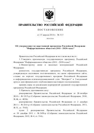 1
ПРАВИТЕЛЬСТВО РОССИЙСКОЙ ФЕДЕРАЦИИ
П О С Т А Н О ВЛ Е Н ИЕ
от 15 апреля 2014 г. № 313
МОСКВА
Об утверждении государственной программы Российской Федерации
"Информационное общество (2011 - 2020 годы)"
Правительство Российской Федерации п о с т а н о в л я е т :
1. Утвердить прилагаемую государственную программу Российской
Федерации "Информационное общество (2011 - 2020 годы)".
2. Министерству связи и массовых коммуникаций Российской
Федерации:
разместить государственную программу Российской Федерации,
утвержденную настоящим постановлением, на своем официальном сайте,
а также на портале государственных программ Российской Федерации
в информационно-телекоммуникационной сети "Интернет" в 2-недельный
срок со дня официального опубликования настоящего постановления;
принять меры по реализации мероприятий указанной государственной
программы Российской Федерации.
3. Признать утратившими силу:
распоряжение Правительства Российской Федерации от 20 октября
2010 г. № 1815-р (Собрание законодательства Российской Федерации, 2010,
№ 46, ст. 6026);
распоряжение Правительства Российской Федерации от 2 декабря
2011 г. № 2161-р (Собрание законодательства Российской Федерации, 2011,
№ 51, ст. 7543);
пункт 2 распоряжения Правительства Российской Федерации
от 30 декабря 2011 г. № 2438-р (Собрание законодательства Российской
Федерации, 2012, № 4, ст. 514);
 