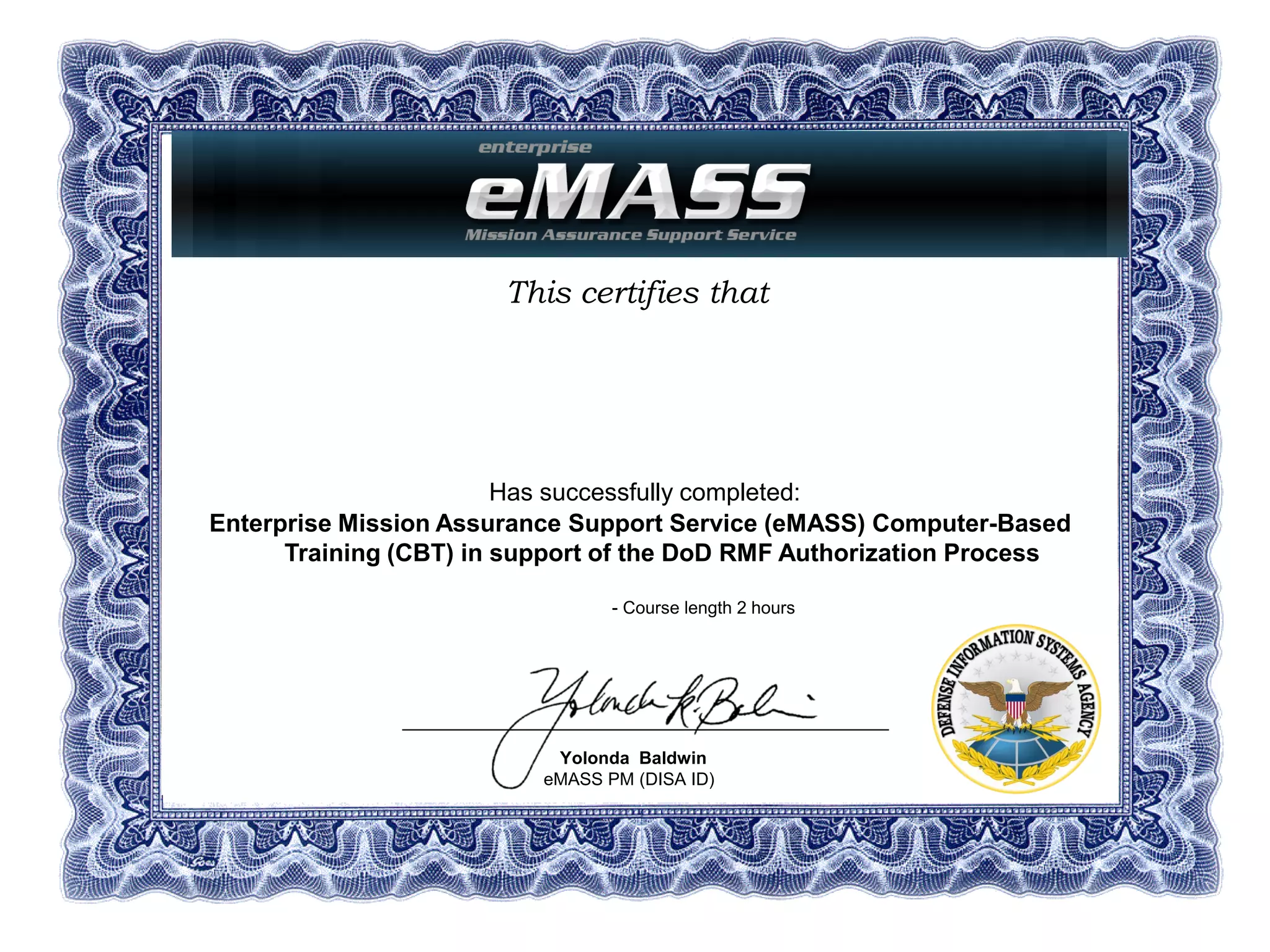 This certifies that
Has successfully completed:
Enterprise Mission Assurance Support Service (eMASS) Computer-Based
Training (CBT) in support of the DoD RMF Authorization Process
- Course length 2 hours
Yolonda Baldwin
eMASS PM (DISA ID)
Dept. of Defense/DISA
Dana K. Beausoleil
07 June 2016