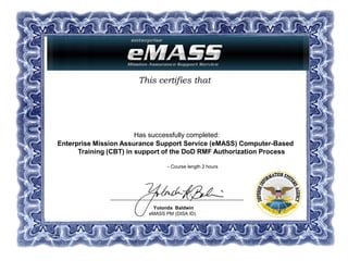 This certifies that
Has successfully completed:
Enterprise Mission Assurance Support Service (eMASS) Computer-Based
Training (CBT) in support of the DoD RMF Authorization Process
- Course length 2 hours
Yolonda Baldwin
eMASS PM (DISA ID)
Dept. of Defense/DISA
Dana K. Beausoleil
07 June 2016
 
