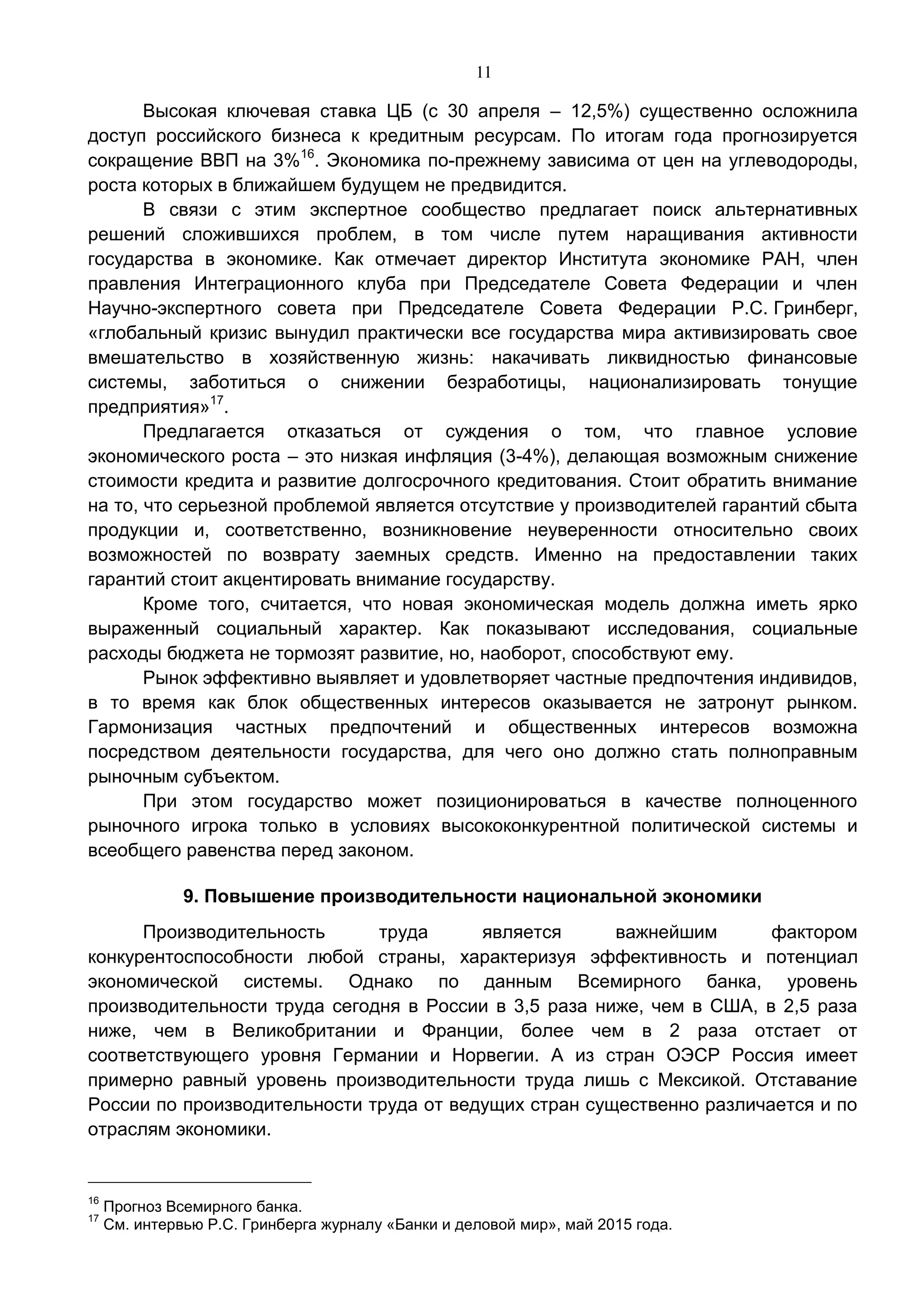 11
Высокая ключевая ставка ЦБ (с 30 апреля – 12,5%) существенно осложнила
доступ российского бизнеса к кредитным ресурсам. По итогам года прогнозируется
сокращение ВВП на 3%16
. Экономика по-прежнему зависима от цен на углеводороды,
роста которых в ближайшем будущем не предвидится.
В связи с этим экспертное сообщество предлагает поиск альтернативных
решений сложившихся проблем, в том числе путем наращивания активности
государства в экономике. Как отмечает директор Института экономике РАН, член
правления Интеграционного клуба при Председателе Совета Федерации и член
Научно-экспертного совета при Председателе Совета Федерации Р.С. Гринберг,
«глобальный кризис вынудил практически все государства мира активизировать свое
вмешательство в хозяйственную жизнь: накачивать ликвидностью финансовые
системы, заботиться о снижении безработицы, национализировать тонущие
предприятия»17
.
Предлагается отказаться от суждения о том, что главное условие
экономического роста – это низкая инфляция (3-4%), делающая возможным снижение
стоимости кредита и развитие долгосрочного кредитования. Стоит обратить внимание
на то, что серьезной проблемой является отсутствие у производителей гарантий сбыта
продукции и, соответственно, возникновение неуверенности относительно своих
возможностей по возврату заемных средств. Именно на предоставлении таких
гарантий стоит акцентировать внимание государству.
Кроме того, считается, что новая экономическая модель должна иметь ярко
выраженный социальный характер. Как показывают исследования, социальные
расходы бюджета не тормозят развитие, но, наоборот, способствуют ему.
Рынок эффективно выявляет и удовлетворяет частные предпочтения индивидов,
в то время как блок общественных интересов оказывается не затронут рынком.
Гармонизация частных предпочтений и общественных интересов возможна
посредством деятельности государства, для чего оно должно стать полноправным
рыночным субъектом.
При этом государство может позиционироваться в качестве полноценного
рыночного игрока только в условиях высококонкурентной политической системы и
всеобщего равенства перед законом.
9. Повышение производительности национальной экономики
Производительность труда является важнейшим фактором
конкурентоспособности любой страны, характеризуя эффективность и потенциал
экономической системы. Однако по данным Всемирного банка, уровень
производительности труда сегодня в России в 3,5 раза ниже, чем в США, в 2,5 раза
ниже, чем в Великобритании и Франции, более чем в 2 раза отстает от
соответствующего уровня Германии и Норвегии. А из стран ОЭСР Россия имеет
примерно равный уровень производительности труда лишь с Мексикой. Отставание
России по производительности труда от ведущих стран существенно различается и по
отраслям экономики.
16
Прогноз Всемирного банка.
17
См. интервью Р.С. Гринберга журналу «Банки и деловой мир», май 2015 года.
