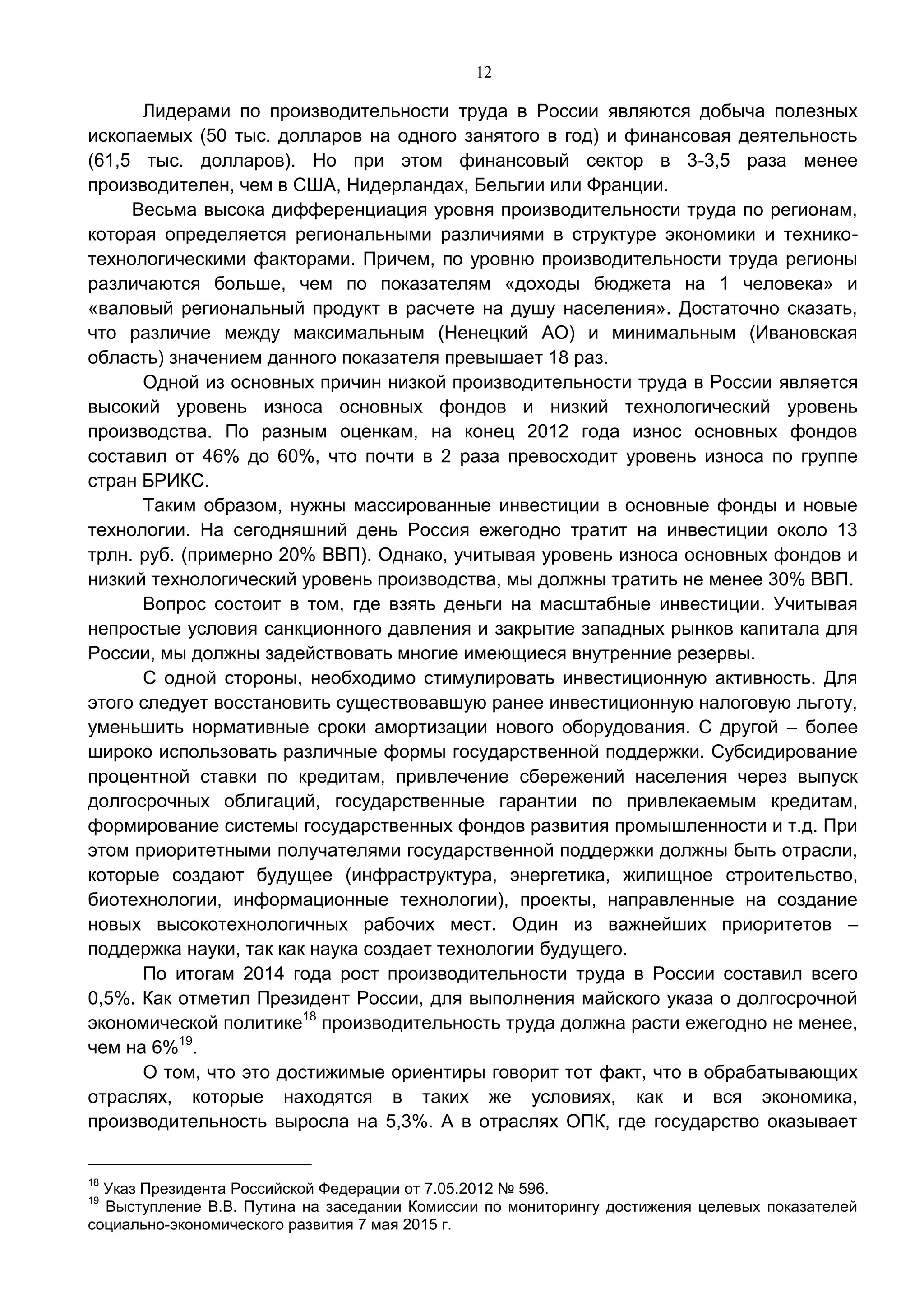 12
Лидерами по производительности труда в России являются добыча полезных
ископаемых (50 тыс. долларов на одного занятого в год) и финансовая деятельность
(61,5 тыс. долларов). Но при этом финансовый сектор в 3-3,5 раза менее
производителен, чем в США, Нидерландах, Бельгии или Франции.
Весьма высока дифференциация уровня производительности труда по регионам,
которая определяется региональными различиями в структуре экономики и технико-
технологическими факторами. Причем, по уровню производительности труда регионы
различаются больше, чем по показателям «доходы бюджета на 1 человека» и
«валовый региональный продукт в расчете на душу населения». Достаточно сказать,
что различие между максимальным (Ненецкий АО) и минимальным (Ивановская
область) значением данного показателя превышает 18 раз.
Одной из основных причин низкой производительности труда в России является
высокий уровень износа основных фондов и низкий технологический уровень
производства. По разным оценкам, на конец 2012 года износ основных фондов
составил от 46% до 60%, что почти в 2 раза превосходит уровень износа по группе
стран БРИКС.
Таким образом, нужны массированные инвестиции в основные фонды и новые
технологии. На сегодняшний день Россия ежегодно тратит на инвестиции около 13
трлн. руб. (примерно 20% ВВП). Однако, учитывая уровень износа основных фондов и
низкий технологический уровень производства, мы должны тратить не менее 30% ВВП.
Вопрос состоит в том, где взять деньги на масштабные инвестиции. Учитывая
непростые условия санкционного давления и закрытие западных рынков капитала для
России, мы должны задействовать многие имеющиеся внутренние резервы.
С одной стороны, необходимо стимулировать инвестиционную активность. Для
этого следует восстановить существовавшую ранее инвестиционную налоговую льготу,
уменьшить нормативные сроки амортизации нового оборудования. С другой – более
широко использовать различные формы государственной поддержки. Субсидирование
процентной ставки по кредитам, привлечение сбережений населения через выпуск
долгосрочных облигаций, государственные гарантии по привлекаемым кредитам,
формирование системы государственных фондов развития промышленности и т.д. При
этом приоритетными получателями государственной поддержки должны быть отрасли,
которые создают будущее (инфраструктура, энергетика, жилищное строительство,
биотехнологии, информационные технологии), проекты, направленные на создание
новых высокотехнологичных рабочих мест. Один из важнейших приоритетов –
поддержка науки, так как наука создает технологии будущего.
По итогам 2014 года рост производительности труда в России составил всего
0,5%. Как отметил Президент России, для выполнения майского указа о долгосрочной
экономической политике18
производительность труда должна расти ежегодно не менее,
чем на 6%19
.
О том, что это достижимые ориентиры говорит тот факт, что в обрабатывающих
отраслях, которые находятся в таких же условиях, как и вся экономика,
производительность выросла на 5,3%. А в отраслях ОПК, где государство оказывает
18
Указ Президента Российской Федерации от 7.05.2012 № 596.
19
Выступление В.В. Путина на заседании Комиссии по мониторингу достижения целевых показателей
социально-экономического развития 7 мая 2015 г.