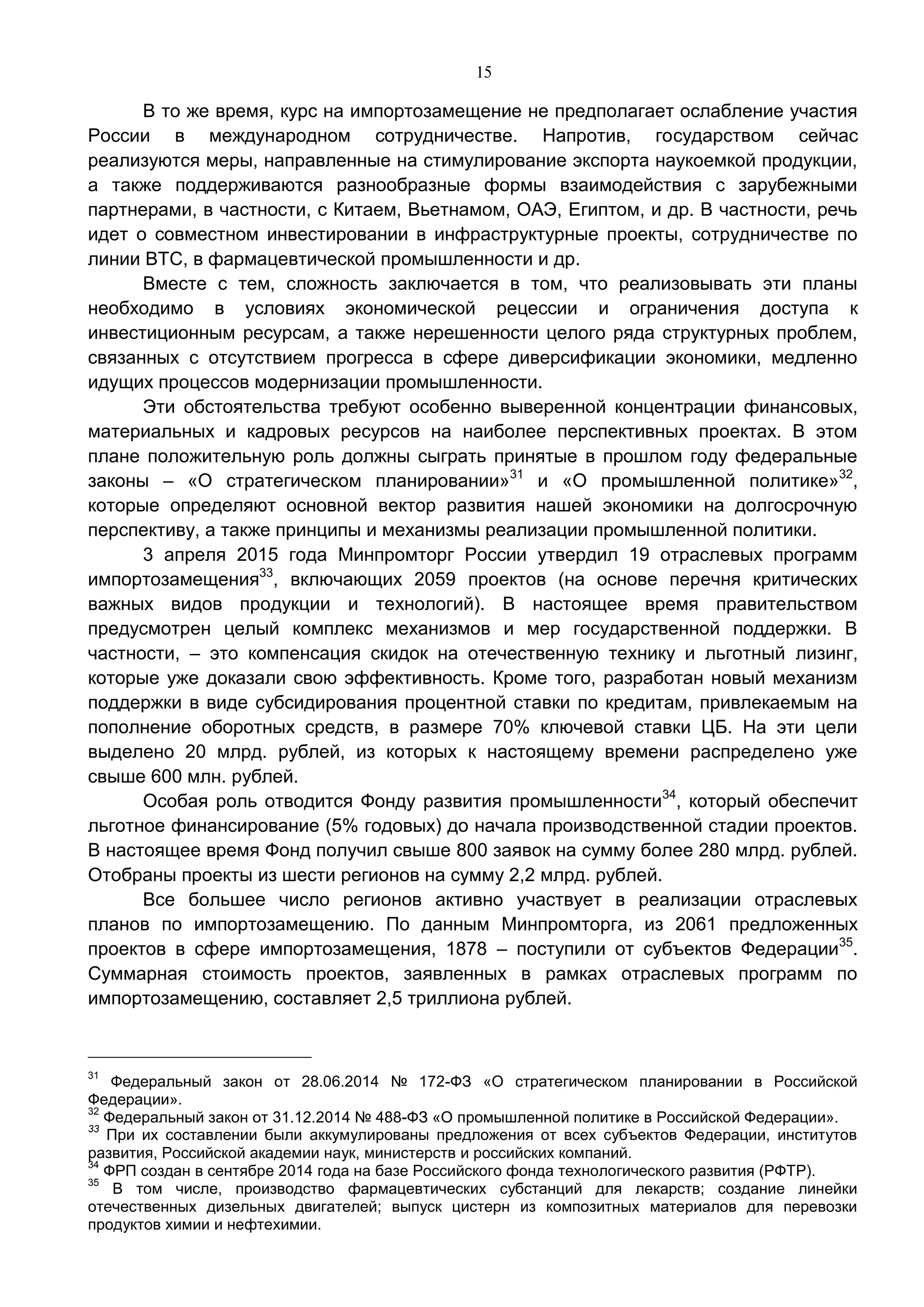 15
В то же время, курс на импортозамещение не предполагает ослабление участия
России в международном сотрудничестве. Напротив, государством сейчас
реализуются меры, направленные на стимулирование экспорта наукоемкой продукции,
а также поддерживаются разнообразные формы взаимодействия с зарубежными
партнерами, в частности, с Китаем, Вьетнамом, ОАЭ, Египтом, и др. В частности, речь
идет о совместном инвестировании в инфраструктурные проекты, сотрудничестве по
линии ВТС, в фармацевтической промышленности и др.
Вместе с тем, сложность заключается в том, что реализовывать эти планы
необходимо в условиях экономической рецессии и ограничения доступа к
инвестиционным ресурсам, а также нерешенности целого ряда структурных проблем,
связанных с отсутствием прогресса в сфере диверсификации экономики, медленно
идущих процессов модернизации промышленности.
Эти обстоятельства требуют особенно выверенной концентрации финансовых,
материальных и кадровых ресурсов на наиболее перспективных проектах. В этом
плане положительную роль должны сыграть принятые в прошлом году федеральные
законы – «О стратегическом планировании»31
и «О промышленной политике»32
,
которые определяют основной вектор развития нашей экономики на долгосрочную
перспективу, а также принципы и механизмы реализации промышленной политики.
3 апреля 2015 года Минпромторг России утвердил 19 отраслевых программ
импортозамещения33
, включающих 2059 проектов (на основе перечня критических
важных видов продукции и технологий). В настоящее время правительством
предусмотрен целый комплекс механизмов и мер государственной поддержки. В
частности, – это компенсация скидок на отечественную технику и льготный лизинг,
которые уже доказали свою эффективность. Кроме того, разработан новый механизм
поддержки в виде субсидирования процентной ставки по кредитам, привлекаемым на
пополнение оборотных средств, в размере 70% ключевой ставки ЦБ. На эти цели
выделено 20 млрд. рублей, из которых к настоящему времени распределено уже
свыше 600 млн. рублей.
Особая роль отводится Фонду развития промышленности34
, который обеспечит
льготное финансирование (5% годовых) до начала производственной стадии проектов.
В настоящее время Фонд получил свыше 800 заявок на сумму более 280 млрд. рублей.
Отобраны проекты из шести регионов на сумму 2,2 млрд. рублей.
Все большее число регионов активно участвует в реализации отраслевых
планов по импортозамещению. По данным Минпромторга, из 2061 предложенных
проектов в сфере импортозамещения, 1878 – поступили от субъектов Федерации35
.
Суммарная стоимость проектов, заявленных в рамках отраслевых программ по
импортозамещению, составляет 2,5 триллиона рублей.
31
Федеральный закон от 28.06.2014 № 172-ФЗ «О стратегическом планировании в Российской
Федерации».
32
Федеральный закон от 31.12.2014 № 488-ФЗ «О промышленной политике в Российской Федерации».
33
При их составлении были аккумулированы предложения от всех субъектов Федерации, институтов
развития, Российской академии наук, министерств и российских компаний.
34
ФРП создан в сентябре 2014 года на базе Российского фонда технологического развития (РФТР).
35
В том числе, производство фармацевтических субстанций для лекарств; создание линейки
отечественных дизельных двигателей; выпуск цистерн из композитных материалов для перевозки
продуктов химии и нефтехимии.