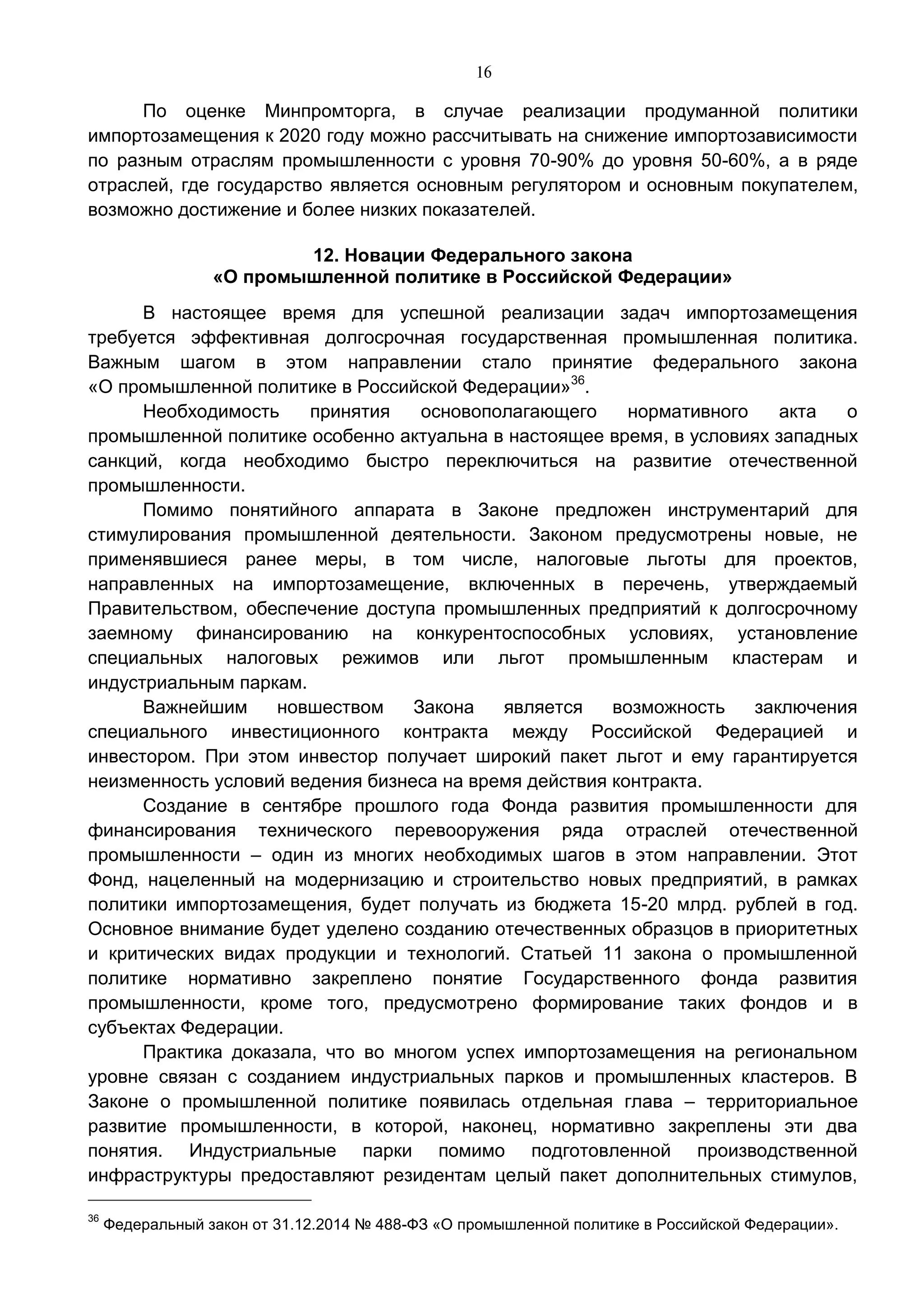 16
По оценке Минпромторга, в случае реализации продуманной политики
импортозамещения к 2020 году можно рассчитывать на снижение импортозависимости
по разным отраслям промышленности с уровня 70-90% до уровня 50-60%, а в ряде
отраслей, где государство является основным регулятором и основным покупателем,
возможно достижение и более низких показателей.
12. Новации Федерального закона
«О промышленной политике в Российской Федерации»
В настоящее время для успешной реализации задач импортозамещения
требуется эффективная долгосрочная государственная промышленная политика.
Важным шагом в этом направлении стало принятие федерального закона
«О промышленной политике в Российской Федерации»36
.
Необходимость принятия основополагающего нормативного акта о
промышленной политике особенно актуальна в настоящее время, в условиях западных
санкций, когда необходимо быстро переключиться на развитие отечественной
промышленности.
Помимо понятийного аппарата в Законе предложен инструментарий для
стимулирования промышленной деятельности. Законом предусмотрены новые, не
применявшиеся ранее меры, в том числе, налоговые льготы для проектов,
направленных на импортозамещение, включенных в перечень, утверждаемый
Правительством, обеспечение доступа промышленных предприятий к долгосрочному
заемному финансированию на конкурентоспособных условиях, установление
специальных налоговых режимов или льгот промышленным кластерам и
индустриальным паркам.
Важнейшим новшеством Закона является возможность заключения
специального инвестиционного контракта между Российской Федерацией и
инвестором. При этом инвестор получает широкий пакет льгот и ему гарантируется
неизменность условий ведения бизнеса на время действия контракта.
Создание в сентябре прошлого года Фонда развития промышленности для
финансирования технического перевооружения ряда отраслей отечественной
промышленности – один из многих необходимых шагов в этом направлении. Этот
Фонд, нацеленный на модернизацию и строительство новых предприятий, в рамках
политики импортозамещения, будет получать из бюджета 15-20 млрд. рублей в год.
Основное внимание будет уделено созданию отечественных образцов в приоритетных
и критических видах продукции и технологий. Статьей 11 закона о промышленной
политике нормативно закреплено понятие Государственного фонда развития
промышленности, кроме того, предусмотрено формирование таких фондов и в
субъектах Федерации.
Практика доказала, что во многом успех импортозамещения на региональном
уровне связан с созданием индустриальных парков и промышленных кластеров. В
Законе о промышленной политике появилась отдельная глава – территориальное
развитие промышленности, в которой, наконец, нормативно закреплены эти два
понятия. Индустриальные парки помимо подготовленной производственной
инфраструктуры предоставляют резидентам целый пакет дополнительных стимулов,
36
Федеральный закон от 31.12.2014 № 488-ФЗ «О промышленной политике в Российской Федерации».