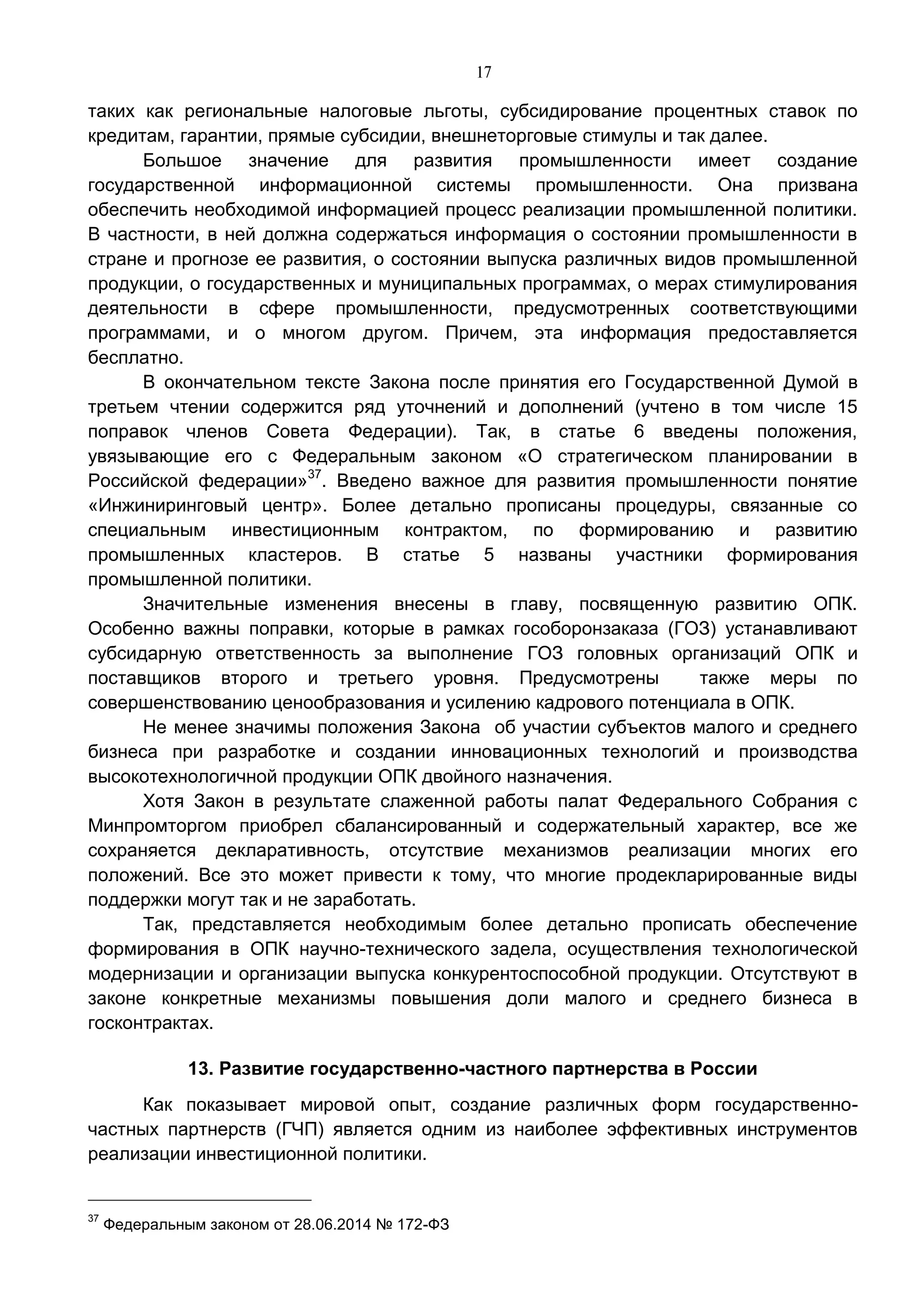 17
таких как региональные налоговые льготы, субсидирование процентных ставок по
кредитам, гарантии, прямые субсидии, внешнеторговые стимулы и так далее.
Большое значение для развития промышленности имеет создание
государственной информационной системы промышленности. Она призвана
обеспечить необходимой информацией процесс реализации промышленной политики.
В частности, в ней должна содержаться информация о состоянии промышленности в
стране и прогнозе ее развития, о состоянии выпуска различных видов промышленной
продукции, о государственных и муниципальных программах, о мерах стимулирования
деятельности в сфере промышленности, предусмотренных соответствующими
программами, и о многом другом. Причем, эта информация предоставляется
бесплатно.
В окончательном тексте Закона после принятия его Государственной Думой в
третьем чтении содержится ряд уточнений и дополнений (учтено в том числе 15
поправок членов Совета Федерации). Так, в статье 6 введены положения,
увязывающие его с Федеральным законом «О стратегическом планировании в
Российской федерации»37
. Введено важное для развития промышленности понятие
«Инжиниринговый центр». Более детально прописаны процедуры, связанные со
специальным инвестиционным контрактом, по формированию и развитию
промышленных кластеров. В статье 5 названы участники формирования
промышленной политики.
Значительные изменения внесены в главу, посвященную развитию ОПК.
Особенно важны поправки, которые в рамках гособоронзаказа (ГОЗ) устанавливают
субсидарную ответственность за выполнение ГОЗ головных организаций ОПК и
поставщиков второго и третьего уровня. Предусмотрены также меры по
совершенствованию ценообразования и усилению кадрового потенциала в ОПК.
Не менее значимы положения Закона об участии субъектов малого и среднего
бизнеса при разработке и создании инновационных технологий и производства
высокотехнологичной продукции ОПК двойного назначения.
Хотя Закон в результате слаженной работы палат Федерального Собрания с
Минпромторгом приобрел сбалансированный и содержательный характер, все же
сохраняется декларативность, отсутствие механизмов реализации многих его
положений. Все это может привести к тому, что многие продекларированные виды
поддержки могут так и не заработать.
Так, представляется необходимым более детально прописать обеспечение
формирования в ОПК научно-технического задела, осуществления технологической
модернизации и организации выпуска конкурентоспособной продукции. Отсутствуют в
законе конкретные механизмы повышения доли малого и среднего бизнеса в
госконтрактах.
13. Развитие государственно-частного партнерства в России
Как показывает мировой опыт, создание различных форм государственно-
частных партнерств (ГЧП) является одним из наиболее эффективных инструментов
реализации инвестиционной политики.
37
Федеральным законом от 28.06.2014 № 172-ФЗ