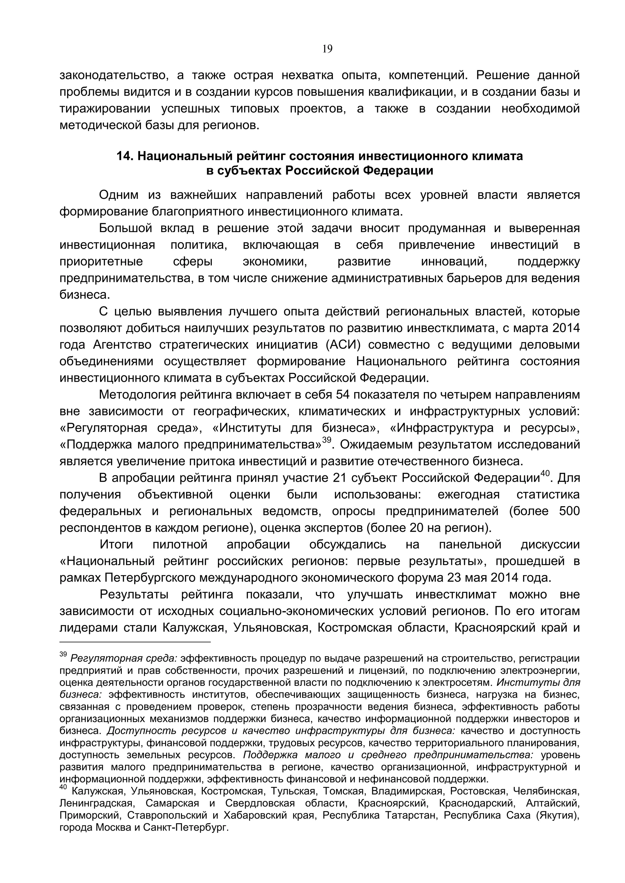 19
законодательство, а также острая нехватка опыта, компетенций. Решение данной
проблемы видится и в создании курсов повышения квалификации, и в создании базы и
тиражировании успешных типовых проектов, а также в создании необходимой
методической базы для регионов.
14. Национальный рейтинг состояния инвестиционного климата
в субъектах Российской Федерации
Одним из важнейших направлений работы всех уровней власти является
формирование благоприятного инвестиционного климата.
Большой вклад в решение этой задачи вносит продуманная и выверенная
инвестиционная политика, включающая в себя привлечение инвестиций в
приоритетные сферы экономики, развитие инноваций, поддержку
предпринимательства, в том числе снижение административных барьеров для ведения
бизнеса.
С целью выявления лучшего опыта действий региональных властей, которые
позволяют добиться наилучших результатов по развитию инвестклимата, с марта 2014
года Агентство стратегических инициатив (АСИ) совместно с ведущими деловыми
объединениями осуществляет формирование Национального рейтинга состояния
инвестиционного климата в субъектах Российской Федерации.
Методология рейтинга включает в себя 54 показателя по четырем направлениям
вне зависимости от географических, климатических и инфраструктурных условий:
«Регуляторная среда», «Институты для бизнеса», «Инфраструктура и ресурсы»,
«Поддержка малого предпринимательства»39
. Ожидаемым результатом исследований
является увеличение притока инвестиций и развитие отечественного бизнеса.
В апробации рейтинга принял участие 21 субъект Российской Федерации40
. Для
получения объективной оценки были использованы: ежегодная статистика
федеральных и региональных ведомств, опросы предпринимателей (более 500
респондентов в каждом регионе), оценка экспертов (более 20 на регион).
Итоги пилотной апробации обсуждались на панельной дискуссии
«Национальный рейтинг российских регионов: первые результаты», прошедшей в
рамках Петербургского международного экономического форума 23 мая 2014 года.
Результаты рейтинга показали, что улучшать инвестклимат можно вне
зависимости от исходных социально-экономических условий регионов. По его итогам
лидерами стали Калужская, Ульяновская, Костромская области, Красноярский край и
39
Регуляторная среда: эффективность процедур по выдаче разрешений на строительство, регистрации
предприятий и прав собственности, прочих разрешений и лицензий, по подключению электроэнергии,
оценка деятельности органов государственной власти по подключению к электросетям. Институты для
бизнеса: эффективность институтов, обеспечивающих защищенность бизнеса, нагрузка на бизнес,
связанная с проведением проверок, степень прозрачности ведения бизнеса, эффективность работы
организационных механизмов поддержки бизнеса, качество информационной поддержки инвесторов и
бизнеса. Доступность ресурсов и качество инфраструктуры для бизнеса: качество и доступность
инфраструктуры, финансовой поддержки, трудовых ресурсов, качество территориального планирования,
доступность земельных ресурсов. Поддержка малого и среднего предпринимательства: уровень
развития малого предпринимательства в регионе, качество организационной, инфраструктурной и
информационной поддержки, эффективность финансовой и нефинансовой поддержки.
40
Калужская, Ульяновская, Костромская, Тульская, Томская, Владимирская, Ростовская, Челябинская,
Ленинградская, Самарская и Свердловская области, Красноярский, Краснодарский, Алтайский,
Приморский, Ставропольский и Хабаровский края, Республика Татарстан, Республика Саха (Якутия),
города Москва и Санкт-Петербург.