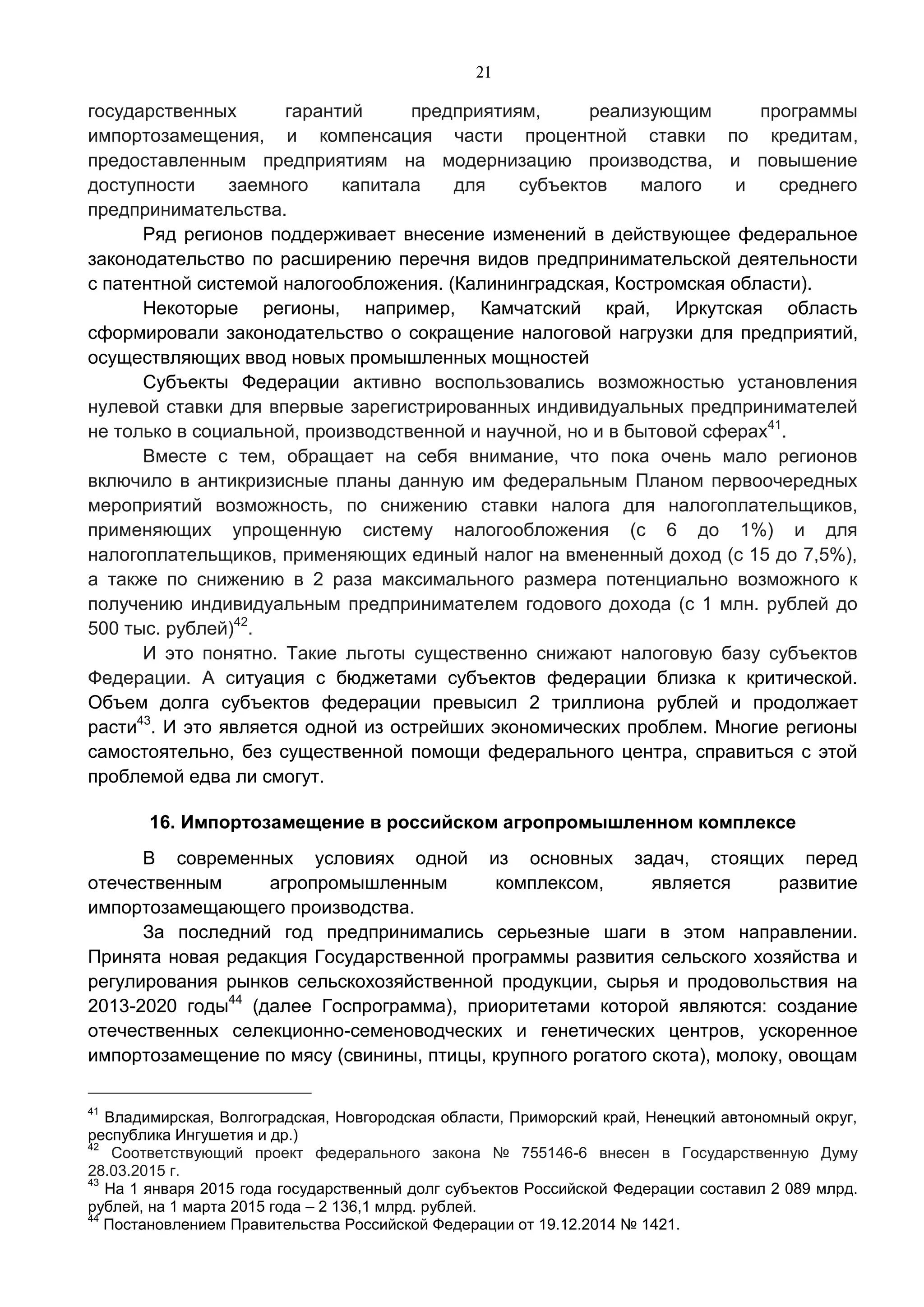 21
государственных гарантий предприятиям, реализующим программы
импортозамещения, и компенсация части процентной ставки по кредитам,
предоставленным предприятиям на модернизацию производства, и повышение
доступности заемного капитала для субъектов малого и среднего
предпринимательства.
Ряд регионов поддерживает внесение изменений в действующее федеральное
законодательство по расширению перечня видов предпринимательской деятельности
с патентной системой налогообложения. (Калининградская, Костромская области).
Некоторые регионы, например, Камчатский край, Иркутская область
сформировали законодательство о сокращение налоговой нагрузки для предприятий,
осуществляющих ввод новых промышленных мощностей
Субъекты Федерации активно воспользовались возможностью установления
нулевой ставки для впервые зарегистрированных индивидуальных предпринимателей
не только в социальной, производственной и научной, но и в бытовой сферах41
.
Вместе с тем, обращает на себя внимание, что пока очень мало регионов
включило в антикризисные планы данную им федеральным Планом первоочередных
мероприятий возможность, по снижению ставки налога для налогоплательщиков,
применяющих упрощенную систему налогообложения (с 6 до 1%) и для
налогоплательщиков, применяющих единый налог на вмененный доход (с 15 до 7,5%),
а также по снижению в 2 раза максимального размера потенциально возможного к
получению индивидуальным предпринимателем годового дохода (с 1 млн. рублей до
500 тыс. рублей)42
.
И это понятно. Такие льготы существенно снижают налоговую базу субъектов
Федерации. А ситуация с бюджетами субъектов федерации близка к критической.
Объем долга субъектов федерации превысил 2 триллиона рублей и продолжает
расти43
. И это является одной из острейших экономических проблем. Многие регионы
самостоятельно, без существенной помощи федерального центра, справиться с этой
проблемой едва ли смогут.
16. Импортозамещение в российском агропромышленном комплексе
В современных условиях одной из основных задач, стоящих перед
отечественным агропромышленным комплексом, является развитие
импортозамещающего производства.
За последний год предпринимались серьезные шаги в этом направлении.
Принята новая редакция Государственной программы развития сельского хозяйства и
регулирования рынков сельскохозяйственной продукции, сырья и продовольствия на
2013-2020 годы44
(далее Госпрограмма), приоритетами которой являются: создание
отечественных селекционно-семеноводческих и генетических центров, ускоренное
импортозамещение по мясу (свинины, птицы, крупного рогатого скота), молоку, овощам
41
Владимирская, Волгоградская, Новгородская области, Приморский край, Ненецкий автономный округ,
республика Ингушетия и др.)
42
Соответствующий проект федерального закона № 755146-6 внесен в Государственную Думу
28.03.2015 г.
43
На 1 января 2015 года государственный долг субъектов Российской Федерации составил 2 089 млрд.
рублей, на 1 марта 2015 года – 2 136,1 млрд. рублей.
44
Постановлением Правительства Российской Федерации от 19.12.2014 № 1421.