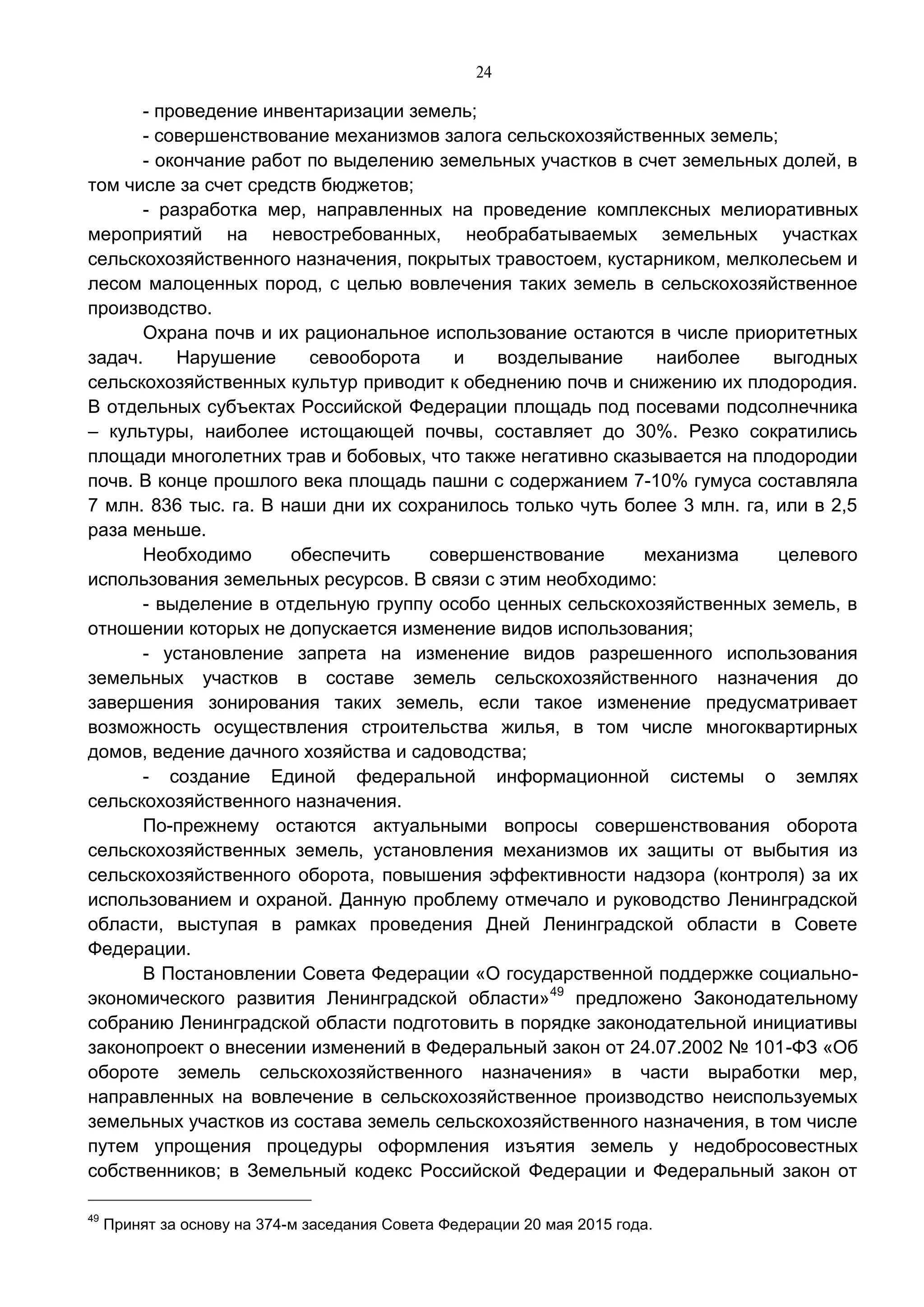 24
- проведение инвентаризации земель;
- совершенствование механизмов залога сельскохозяйственных земель;
- окончание работ по выделению земельных участков в счет земельных долей, в
том числе за счет средств бюджетов;
- разработка мер, направленных на проведение комплексных мелиоративных
мероприятий на невостребованных, необрабатываемых земельных участках
сельскохозяйственного назначения, покрытых травостоем, кустарником, мелколесьем и
лесом малоценных пород, с целью вовлечения таких земель в сельскохозяйственное
производство.
Охрана почв и их рациональное использование остаются в числе приоритетных
задач. Нарушение севооборота и возделывание наиболее выгодных
сельскохозяйственных культур приводит к обеднению почв и снижению их плодородия.
В отдельных субъектах Российской Федерации площадь под посевами подсолнечника
– культуры, наиболее истощающей почвы, составляет до 30%. Резко сократились
площади многолетних трав и бобовых, что также негативно сказывается на плодородии
почв. В конце прошлого века площадь пашни с содержанием 7-10% гумуса составляла
7 млн. 836 тыс. га. В наши дни их сохранилось только чуть более 3 млн. га, или в 2,5
раза меньше.
Необходимо обеспечить совершенствование механизма целевого
использования земельных ресурсов. В связи с этим необходимо:
- выделение в отдельную группу особо ценных сельскохозяйственных земель, в
отношении которых не допускается изменение видов использования;
- установление запрета на изменение видов разрешенного использования
земельных участков в составе земель сельскохозяйственного назначения до
завершения зонирования таких земель, если такое изменение предусматривает
возможность осуществления строительства жилья, в том числе многоквартирных
домов, ведение дачного хозяйства и садоводства;
- создание Единой федеральной информационной системы о землях
сельскохозяйственного назначения.
По-прежнему остаются актуальными вопросы совершенствования оборота
сельскохозяйственных земель, установления механизмов их защиты от выбытия из
сельскохозяйственного оборота, повышения эффективности надзора (контроля) за их
использованием и охраной. Данную проблему отмечало и руководство Ленинградской
области, выступая в рамках проведения Дней Ленинградской области в Совете
Федерации.
В Постановлении Совета Федерации «О государственной поддержке социально-
экономического развития Ленинградской области»49
предложено Законодательному
собранию Ленинградской области подготовить в порядке законодательной инициативы
законопроект о внесении изменений в Федеральный закон от 24.07.2002 № 101-ФЗ «Об
обороте земель сельскохозяйственного назначения» в части выработки мер,
направленных на вовлечение в сельскохозяйственное производство неиспользуемых
земельных участков из состава земель сельскохозяйственного назначения, в том числе
путем упрощения процедуры оформления изъятия земель у недобросовестных
собственников; в Земельный кодекс Российской Федерации и Федеральный закон от
49
Принят за основу на 374-м заседания Совета Федерации 20 мая 2015 года.
