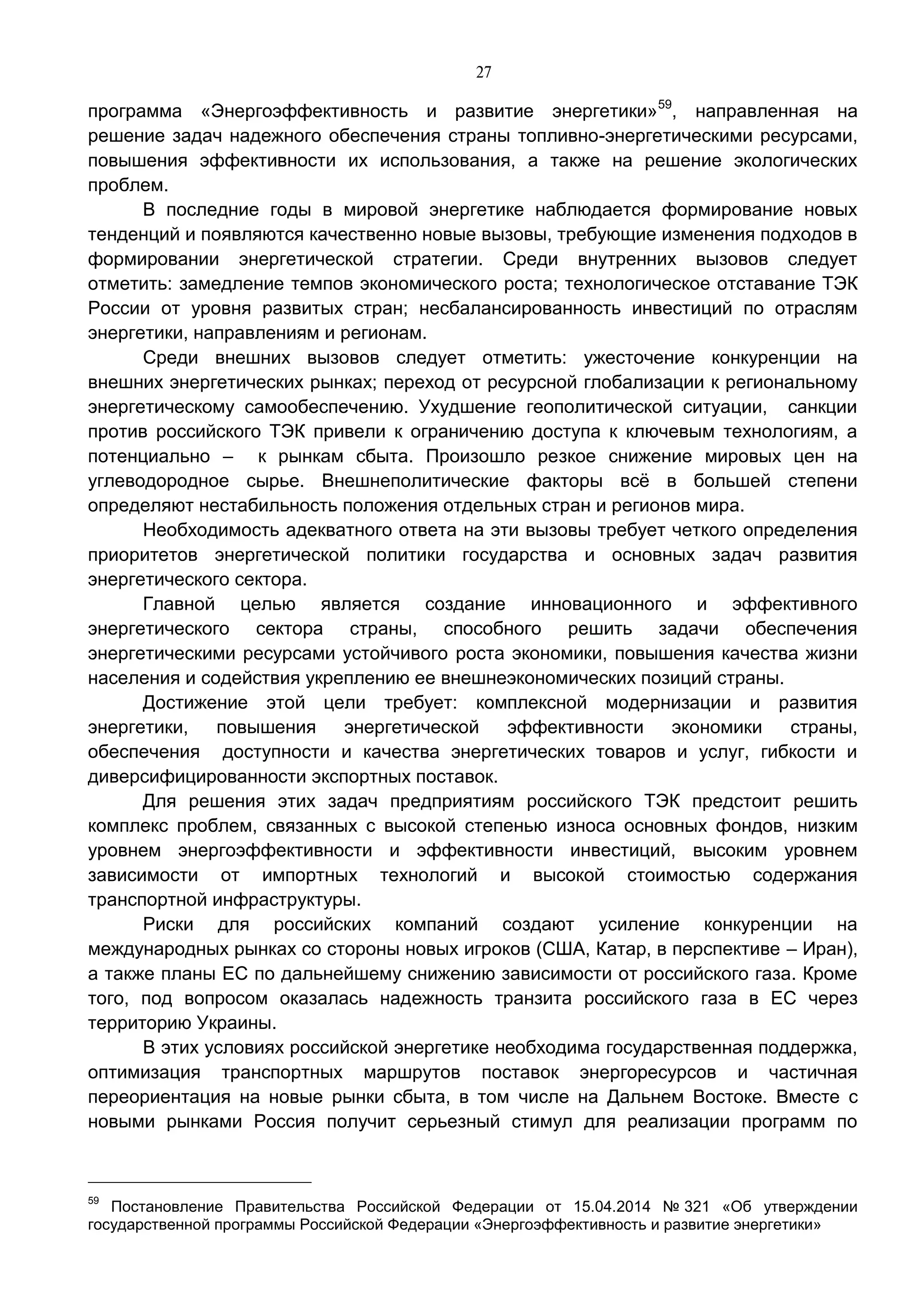 27
программа «Энергоэффективность и развитие энергетики»59
, направленная на
решение задач надежного обеспечения страны топливно-энергетическими ресурсами,
повышения эффективности их использования, а также на решение экологических
проблем.
В последние годы в мировой энергетике наблюдается формирование новых
тенденций и появляются качественно новые вызовы, требующие изменения подходов в
формировании энергетической стратегии. Среди внутренних вызовов следует
отметить: замедление темпов экономического роста; технологическое отставание ТЭК
России от уровня развитых стран; несбалансированность инвестиций по отраслям
энергетики, направлениям и регионам.
Среди внешних вызовов следует отметить: ужесточение конкуренции на
внешних энергетических рынках; переход от ресурсной глобализации к региональному
энергетическому самообеспечению. Ухудшение геополитической ситуации, санкции
против российского ТЭК привели к ограничению доступа к ключевым технологиям, а
потенциально – к рынкам сбыта. Произошло резкое снижение мировых цен на
углеводородное сырье. Внешнеполитические факторы всё в большей степени
определяют нестабильность положения отдельных стран и регионов мира.
Необходимость адекватного ответа на эти вызовы требует четкого определения
приоритетов энергетической политики государства и основных задач развития
энергетического сектора.
Главной целью является создание инновационного и эффективного
энергетического сектора страны, способного решить задачи обеспечения
энергетическими ресурсами устойчивого роста экономики, повышения качества жизни
населения и содействия укреплению ее внешнеэкономических позиций страны.
Достижение этой цели требует: комплексной модернизации и развития
энергетики, повышения энергетической эффективности экономики страны,
обеспечения доступности и качества энергетических товаров и услуг, гибкости и
диверсифицированности экспортных поставок.
Для решения этих задач предприятиям российского ТЭК предстоит решить
комплекс проблем, связанных с высокой степенью износа основных фондов, низким
уровнем энергоэффективности и эффективности инвестиций, высоким уровнем
зависимости от импортных технологий и высокой стоимостью содержания
транспортной инфраструктуры.
Риски для российских компаний создают усиление конкуренции на
международных рынках со стороны новых игроков (США, Катар, в перспективе – Иран),
а также планы ЕС по дальнейшему снижению зависимости от российского газа. Кроме
того, под вопросом оказалась надежность транзита российского газа в ЕС через
территорию Украины.
В этих условиях российской энергетике необходима государственная поддержка,
оптимизация транспортных маршрутов поставок энергоресурсов и частичная
переориентация на новые рынки сбыта, в том числе на Дальнем Востоке. Вместе с
новыми рынками Россия получит серьезный стимул для реализации программ по
59
Постановление Правительства Российской Федерации от 15.04.2014 № 321 «Об утверждении
государственной программы Российской Федерации «Энергоэффективность и развитие энергетики»