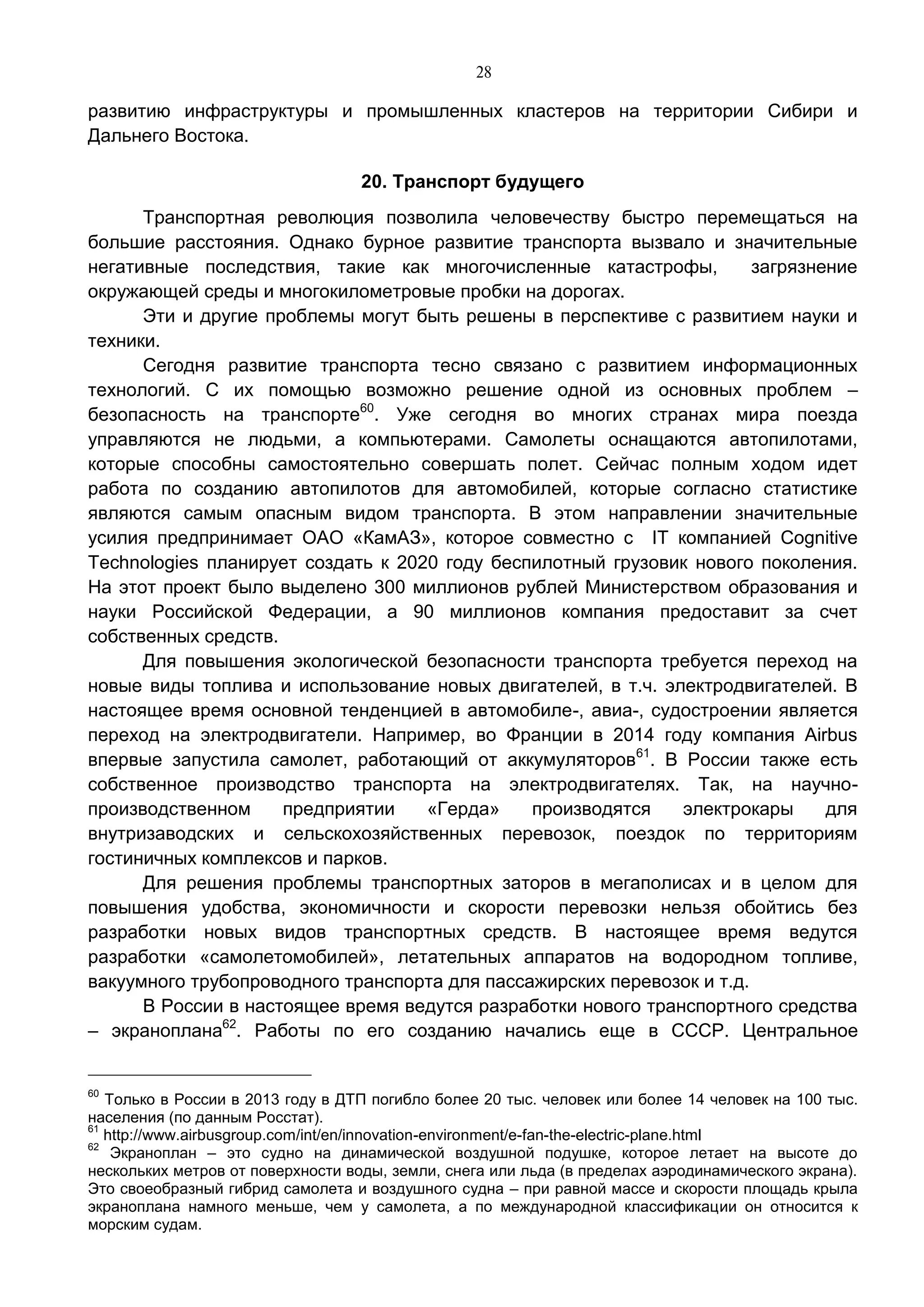 28
развитию инфраструктуры и промышленных кластеров на территории Сибири и
Дальнего Востока.
20. Транспорт будущего
Транспортная революция позволила человечеству быстро перемещаться на
большие расстояния. Однако бурное развитие транспорта вызвало и значительные
негативные последствия, такие как многочисленные катастрофы, загрязнение
окружающей среды и многокилометровые пробки на дорогах.
Эти и другие проблемы могут быть решены в перспективе с развитием науки и
техники.
Сегодня развитие транспорта тесно связано с развитием информационных
технологий. С их помощью возможно решение одной из основных проблем –
безопасность на транспорте60
. Уже сегодня во многих странах мира поезда
управляются не людьми, а компьютерами. Самолеты оснащаются автопилотами,
которые способны самостоятельно совершать полет. Сейчас полным ходом идет
работа по созданию автопилотов для автомобилей, которые согласно статистике
являются самым опасным видом транспорта. В этом направлении значительные
усилия предпринимает ОАО «КамАЗ», которое совместно с IT компанией Cognitive
Technologies планирует создать к 2020 году беспилотный грузовик нового поколения.
На этот проект было выделено 300 миллионов рублей Министерством образования и
науки Российской Федерации, а 90 миллионов компания предоставит за счет
собственных средств.
Для повышения экологической безопасности транспорта требуется переход на
новые виды топлива и использование новых двигателей, в т.ч. электродвигателей. В
настоящее время основной тенденцией в автомобиле-, авиа-, судостроении является
переход на электродвигатели. Например, во Франции в 2014 году компания Airbus
впервые запустила самолет, работающий от аккумуляторов61
. В России также есть
собственное производство транспорта на электродвигателях. Так, на научно-
производственном предприятии «Герда» производятся электрокары для
внутризаводских и сельскохозяйственных перевозок, поездок по территориям
гостиничных комплексов и парков.
Для решения проблемы транспортных заторов в мегаполисах и в целом для
повышения удобства, экономичности и скорости перевозки нельзя обойтись без
разработки новых видов транспортных средств. В настоящее время ведутся
разработки «самолетомобилей», летательных аппаратов на водородном топливе,
вакуумного трубопроводного транспорта для пассажирских перевозок и т.д.
В России в настоящее время ведутся разработки нового транспортного средства
– экраноплана62
. Работы по его созданию начались еще в СССР. Центральное
60
Только в России в 2013 году в ДТП погибло более 20 тыс. человек или более 14 человек на 100 тыс.
населения (по данным Росстат).
61
http://www.airbusgroup.com/int/en/innovation-environment/e-fan-the-electric-plane.html
62
Экраноплан – это судно на динамической воздушной подушке, которое летает на высоте до
нескольких метров от поверхности воды, земли, снега или льда (в пределах аэродинамического экрана).
Это своеобразный гибрид самолета и воздушного судна – при равной массе и скорости площадь крыла
экраноплана намного меньше, чем у самолета, а по международной классификации он относится к
морским судам.