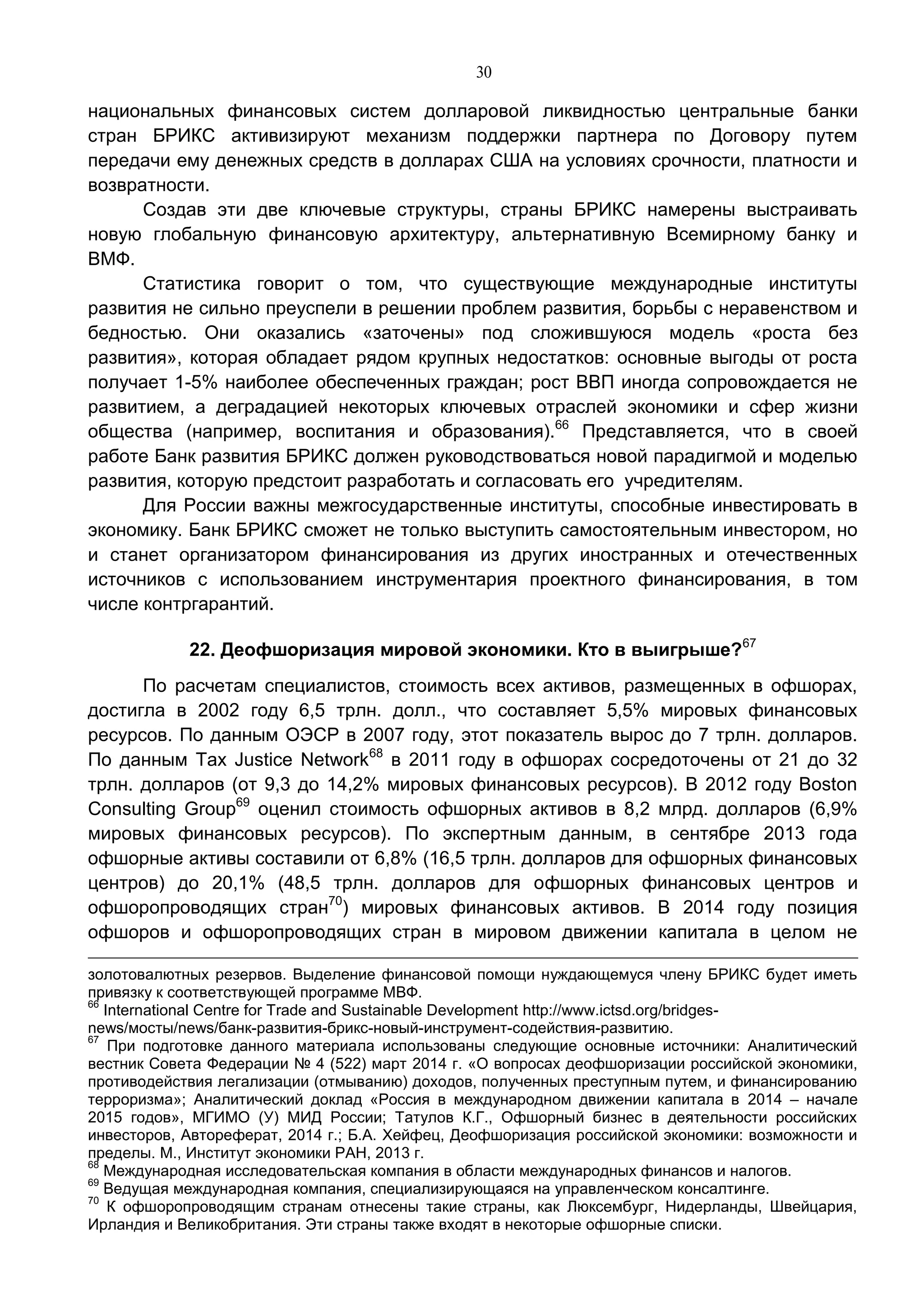 30
национальных финансовых систем долларовой ликвидностью центральные банки
стран БРИКС активизируют механизм поддержки партнера по Договору путем
передачи ему денежных средств в долларах США на условиях срочности, платности и
возвратности.
Создав эти две ключевые структуры, страны БРИКС намерены выстраивать
новую глобальную финансовую архитектуру, альтернативную Всемирному банку и
ВМФ.
Статистика говорит о том, что существующие международные институты
развития не сильно преуспели в решении проблем развития, борьбы с неравенством и
бедностью. Они оказались «заточены» под сложившуюся модель «роста без
развития», которая обладает рядом крупных недостатков: основные выгоды от роста
получает 1-5% наиболее обеспеченных граждан; рост ВВП иногда сопровождается не
развитием, а деградацией некоторых ключевых отраслей экономики и сфер жизни
общества (например, воспитания и образования).66
Представляется, что в своей
работе Банк развития БРИКС должен руководствоваться новой парадигмой и моделью
развития, которую предстоит разработать и согласовать его учредителям.
Для России важны межгосударственные институты, способные инвестировать в
экономику. Банк БРИКС сможет не только выступить самостоятельным инвестором, но
и станет организатором финансирования из других иностранных и отечественных
источников с использованием инструментария проектного финансирования, в том
числе контргарантий.
22. Деофшоризация мировой экономики. Кто в выигрыше?67
По расчетам специалистов, стоимость всех активов, размещенных в офшорах,
достигла в 2002 году 6,5 трлн. долл., что составляет 5,5% мировых финансовых
ресурсов. По данным ОЭСР в 2007 году, этот показатель вырос до 7 трлн. долларов.
По данным Tax Justice Network68
в 2011 году в офшорах сосредоточены от 21 до 32
трлн. долларов (от 9,3 до 14,2% мировых финансовых ресурсов). В 2012 году Boston
Consulting Group69
оценил стоимость офшорных активов в 8,2 млрд. долларов (6,9%
мировых финансовых ресурсов). По экспертным данным, в сентябре 2013 года
офшорные активы составили от 6,8% (16,5 трлн. долларов для офшорных финансовых
центров) до 20,1% (48,5 трлн. долларов для офшорных финансовых центров и
офшоропроводящих стран70
) мировых финансовых активов. В 2014 году позиция
офшоров и офшоропроводящих стран в мировом движении капитала в целом не
золотовалютных резервов. Выделение финансовой помощи нуждающемуся члену БРИКС будет иметь
привязку к соответствующей программе МВФ.
66
International Centre for Trade and Sustainable Development http://www.ictsd.org/bridges-
news/мосты/news/банк-развития-брикс-новый-инструмент-содействия-развитию.
67
При подготовке данного материала использованы следующие основные источники: Аналитический
вестник Совета Федерации № 4 (522) март 2014 г. «О вопросах деофшоризации российской экономики,
противодействия легализации (отмыванию) доходов, полученных преступным путем, и финансированию
терроризма»; Аналитический доклад «Россия в международном движении капитала в 2014 – начале
2015 годов», МГИМО (У) МИД России; Татулов К.Г., Офшорный бизнес в деятельности российских
инвесторов, Автореферат, 2014 г.; Б.А. Хейфец, Деофшоризация российской экономики: возможности и
пределы. М., Институт экономики РАН, 2013 г.
68
Международная исследовательская компания в области международных финансов и налогов.
69
Ведущая международная компания, специализирующаяся на управленческом консалтинге.
70
К офшоропроводящим странам отнесены такие страны, как Люксембург, Нидерланды, Швейцария,
Ирландия и Великобритания. Эти страны также входят в некоторые офшорные списки.