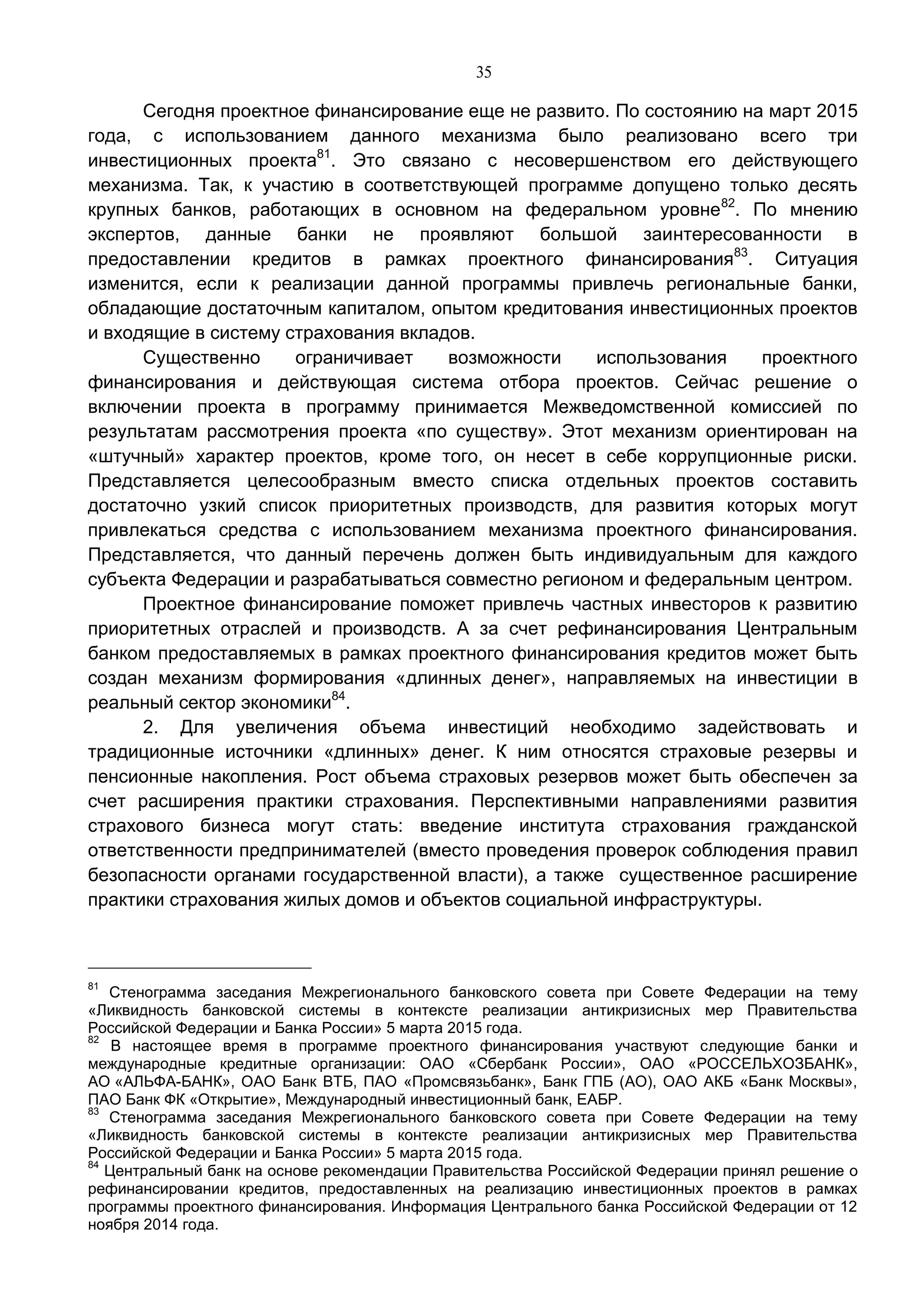 35
Сегодня проектное финансирование еще не развито. По состоянию на март 2015
года, с использованием данного механизма было реализовано всего три
инвестиционных проекта81
. Это связано с несовершенством его действующего
механизма. Так, к участию в соответствующей программе допущено только десять
крупных банков, работающих в основном на федеральном уровне82
. По мнению
экспертов, данные банки не проявляют большой заинтересованности в
предоставлении кредитов в рамках проектного финансирования83
. Ситуация
изменится, если к реализации данной программы привлечь региональные банки,
обладающие достаточным капиталом, опытом кредитования инвестиционных проектов
и входящие в систему страхования вкладов.
Существенно ограничивает возможности использования проектного
финансирования и действующая система отбора проектов. Сейчас решение о
включении проекта в программу принимается Межведомственной комиссией по
результатам рассмотрения проекта «по существу». Этот механизм ориентирован на
«штучный» характер проектов, кроме того, он несет в себе коррупционные риски.
Представляется целесообразным вместо списка отдельных проектов составить
достаточно узкий список приоритетных производств, для развития которых могут
привлекаться средства с использованием механизма проектного финансирования.
Представляется, что данный перечень должен быть индивидуальным для каждого
субъекта Федерации и разрабатываться совместно регионом и федеральным центром.
Проектное финансирование поможет привлечь частных инвесторов к развитию
приоритетных отраслей и производств. А за счет рефинансирования Центральным
банком предоставляемых в рамках проектного финансирования кредитов может быть
создан механизм формирования «длинных денег», направляемых на инвестиции в
реальный сектор экономики84
.
2. Для увеличения объема инвестиций необходимо задействовать и
традиционные источники «длинных» денег. К ним относятся страховые резервы и
пенсионные накопления. Рост объема страховых резервов может быть обеспечен за
счет расширения практики страхования. Перспективными направлениями развития
страхового бизнеса могут стать: введение института страхования гражданской
ответственности предпринимателей (вместо проведения проверок соблюдения правил
безопасности органами государственной власти), а также существенное расширение
практики страхования жилых домов и объектов социальной инфраструктуры.
81
Стенограмма заседания Межрегионального банковского совета при Совете Федерации на тему
«Ликвидность банковской системы в контексте реализации антикризисных мер Правительства
Российской Федерации и Банка России» 5 марта 2015 года.
82
В настоящее время в программе проектного финансирования участвуют следующие банки и
международные кредитные организации: ОАО «Сбербанк России», ОАО «РОССЕЛЬХОЗБАНК»,
АО «АЛЬФА-БАНК», ОАО Банк ВТБ, ПАО «Промсвязьбанк», Банк ГПБ (АО), ОАО АКБ «Банк Москвы»,
ПАО Банк ФК «Открытие», Международный инвестиционный банк, ЕАБР.
83
Стенограмма заседания Межрегионального банковского совета при Совете Федерации на тему
«Ликвидность банковской системы в контексте реализации антикризисных мер Правительства
Российской Федерации и Банка России» 5 марта 2015 года.
84
Центральный банк на основе рекомендации Правительства Российской Федерации принял решение о
рефинансировании кредитов, предоставленных на реализацию инвестиционных проектов в рамках
программы проектного финансирования. Информация Центрального банка Российской Федерации от 12
ноября 2014 года.