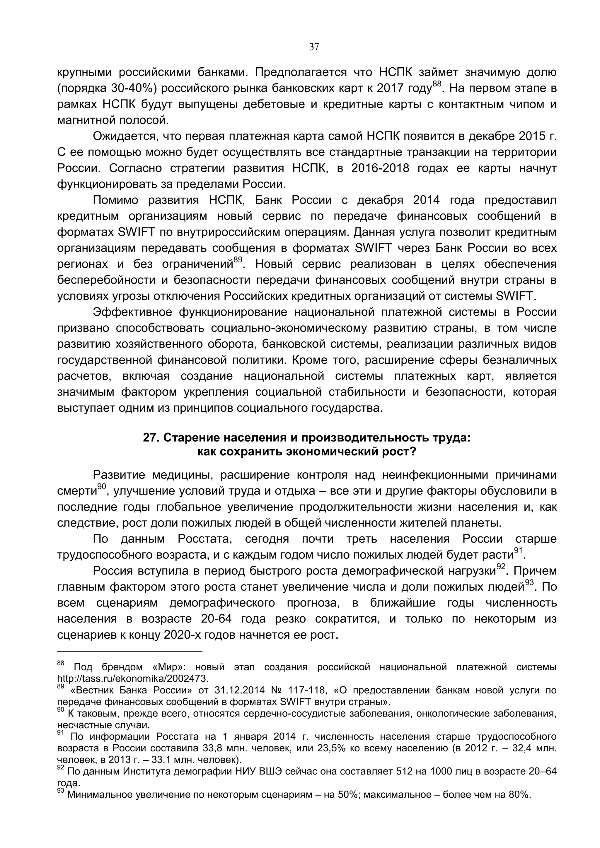 37
крупными российскими банками. Предполагается что НСПК займет значимую долю
(порядка 30-40%) российского рынка банковских карт к 2017 году88
. На первом этапе в
рамках НСПК будут выпущены дебетовые и кредитные карты с контактным чипом и
магнитной полосой.
Ожидается, что первая платежная карта самой НСПК появится в декабре 2015 г.
С ее помощью можно будет осуществлять все стандартные транзакции на территории
России. Согласно стратегии развития НСПК, в 2016-2018 годах ее карты начнут
функционировать за пределами России.
Помимо развития НСПК, Банк России с декабря 2014 года предоставил
кредитным организациям новый сервис по передаче финансовых сообщений в
форматах SWIFT по внутрироссийским операциям. Данная услуга позволит кредитным
организациям передавать сообщения в форматах SWIFT через Банк России во всех
регионах и без ограничений89
. Новый сервис реализован в целях обеспечения
бесперебойности и безопасности передачи финансовых сообщений внутри страны в
условиях угрозы отключения Российских кредитных организаций от системы SWIFT.
Эффективное функционирование национальной платежной системы в России
призвано способствовать социально-экономическому развитию страны, в том числе
развитию хозяйственного оборота, банковской системы, реализации различных видов
государственной финансовой политики. Кроме того, расширение сферы безналичных
расчетов, включая создание национальной системы платежных карт, является
значимым фактором укрепления социальной стабильности и безопасности, которая
выступает одним из принципов социального государства.
27. Старение населения и производительность труда:
как сохранить экономический рост?
Развитие медицины, расширение контроля над неинфекционными причинами
смерти90
, улучшение условий труда и отдыха – все эти и другие факторы обусловили в
последние годы глобальное увеличение продолжительности жизни населения и, как
следствие, рост доли пожилых людей в общей численности жителей планеты.
По данным Росстата, сегодня почти треть населения России старше
трудоспособного возраста, и с каждым годом число пожилых людей будет расти91
.
Россия вступила в период быстрого роста демографической нагрузки92
. Причем
главным фактором этого роста станет увеличение числа и доли пожилых людей93
. По
всем сценариям демографического прогноза, в ближайшие годы численность
населения в возрасте 20-64 года резко сократится, и только по некоторым из
сценариев к концу 2020-х годов начнется ее рост.
88
Под брендом «Мир»: новый этап создания российской национальной платежной системы
http://tass.ru/ekonomika/2002473.
89
«Вестник Банка России» от 31.12.2014 № 117-118, «О предоставлении банкам новой услуги по
передаче финансовых сообщений в форматах SWIFT внутри страны».
90
К таковым, прежде всего, относятся сердечно-сосудистые заболевания, онкологические заболевания,
несчастные случаи.
91
По информации Росстата на 1 января 2014 г. численность населения старше трудоспособного
возраста в России составила 33,8 млн. человек, или 23,5% ко всему населению (в 2012 г. – 32,4 млн.
человек, в 2013 г. – 33,1 млн. человек).
92
По данным Института демографии НИУ ВШЭ сейчас она составляет 512 на 1000 лиц в возрасте 20–64
года.
93
Минимальное увеличение по некоторым сценариям – на 50%; максимальное – более чем на 80%.
